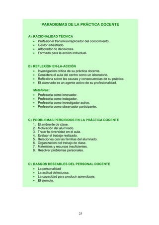PARADIGMAS DE LA PRÁCTICA DOCENTE
A) RACIONALIDAD TÉCNICA
• Profesional transmisor/aplicador del conocimiento.
• Gestor adiestrado.
• Adoptador de decisiones.
• Formado para la acción individual.
B) REFLEXIÓN EN-LA-ACCIÓN
• Investigación crítica de su práctica docente.
• Considera el aula del centro como un laboratorio.
• Reflexiona sobre las causas y consecuencias de su práctica.
• El alumnado es un agente activo de su profesionalidad.
Metáforas:
• Profesor/a como innovador.
• Profesor/a como indagador.
• Profesor/a como investigador activo.
• Profesor/a como observador participante.
C) PROBLEMAS PERCIBIDOS EN LA PRÁCTICA DOCENTE
1. El ambiente de clase.
2. Motivación del alumnado.
3. Tratar la diversidad en el aula.
4. Evaluar el trabajo realizado.
5. Relaciones con las familias del alumnado.
6. Organización del trabajo de clase.
7. Materiales y recursos insuficientes.
8. Resolver problemas personales.
D) RASGOS DESEABLES DEL PERSONAL DOCENTE
• La personalidad
• La actitud defectuosa.
• La capacidad para producir aprendizaje.
• El ejemplo.
25
 