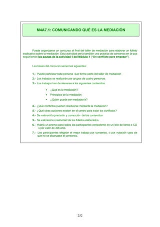 Puede organizarse un concurso al final del taller de mediación para elaborar un folleto
explicativo sobre la mediación. Esta actividad sería también una práctica de consenso en la que
seguiríamos las pautas de la actividad 1 del Módulo 1 (“Un conflicto para empezar”).
Las bases del concurso serían las siguientes:
1.- Puede participar toda persona que forme parte del taller de mediación
2.- Los trabajos se realizarán por grupos de cuatro personas.
3.- Los trabajos han de atenerse a los siguientes contenidos:
• ¿Qué es la mediación?
• Principios de la mediación
• ¿Quién puede ser mediador/a?
4.- ¿Qué conflictos pueden resolverse mediante la mediación?
5.- ¿Qué otras opciones existen en el centro para tratar los conflictos?
4.- Se valorará la precisión y corrección de los contenidos
5.- Se valorará la creatividad de los folletos elaborados.
6.- Habrá un premio para todos los participantes consistente en un lote de libros o CD
´s por valor de 30Euros.
7.- Los participantes elegirán el mejor trabajo por consenso, o por votación caso de
que no se alcanzase el consenso.
M4A7.1: COMUNICANDO QUÉ ES LA MEDIACIÓN
252
 