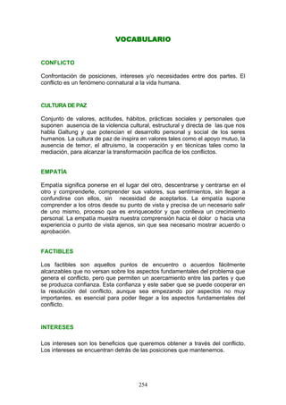 VOCABULARIO
CONFLICTO
Confrontación de posiciones, intereses y/o necesidades entre dos partes. El
conflicto es un fenómeno connatural a la vida humana.
CULTURA DE PAZ
Conjunto de valores, actitudes, hábitos, prácticas sociales y personales que
suponen ausencia de la violencia cultural, estructural y directa de las que nos
habla Galtung y que potencian el desarrollo personal y social de los seres
humanos. La cultura de paz de inspira en valores tales como el apoyo mutuo, la
ausencia de temor, el altruismo, la cooperación y en técnicas tales como la
mediación, para alcanzar la transformación pacífica de los conflictos.
EMPATÍA
Empatía significa ponerse en el lugar del otro, descentrarse y centrarse en el
otro y comprenderle, comprender sus valores, sus sentimientos, sin llegar a
confundirse con ellos, sin necesidad de aceptarlos. La empatía supone
comprender a los otros desde su punto de vista y precisa de un necesario salir
de uno mismo, proceso que es enriquecedor y que conlleva un crecimiento
personal. La empatía muestra nuestra comprensión hacia el dolor o hacia una
experiencia o punto de vista ajenos, sin que sea necesario mostrar acuerdo o
aprobación.
FACTIBLES
Los factibles son aquellos puntos de encuentro o acuerdos fácilmente
alcanzables que no versan sobre los aspectos fundamentales del problema que
genera el conflicto, pero que permiten un acercamiento entre las partes y que
se produzca confianza. Esta confianza y este saber que se puede cooperar en
la resolución del conflicto, aunque sea empezando por aspectos no muy
importantes, es esencial para poder llegar a los aspectos fundamentales del
conflicto.
INTERESES
Los intereses son los beneficios que queremos obtener a través del conflicto.
Los intereses se encuentran detrás de las posiciones que mantenemos.
254
 