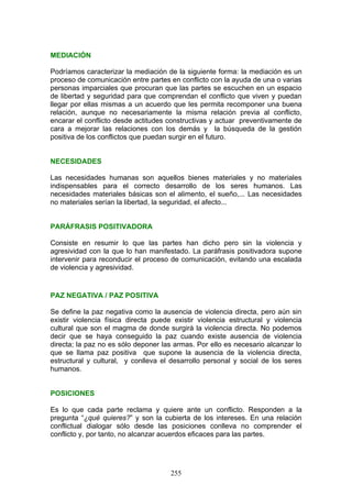 MEDIACIÓN
Podríamos caracterizar la mediación de la siguiente forma: la mediación es un
proceso de comunicación entre partes en conflicto con la ayuda de una o varias
personas imparciales que procuran que las partes se escuchen en un espacio
de libertad y seguridad para que comprendan el conflicto que viven y puedan
llegar por ellas mismas a un acuerdo que les permita recomponer una buena
relación, aunque no necesariamente la misma relación previa al conflicto,
encarar el conflicto desde actitudes constructivas y actuar preventivamente de
cara a mejorar las relaciones con los demás y la búsqueda de la gestión
positiva de los conflictos que puedan surgir en el futuro.
NECESIDADES
Las necesidades humanas son aquellos bienes materiales y no materiales
indispensables para el correcto desarrollo de los seres humanos. Las
necesidades materiales básicas son el alimento, el sueño,... Las necesidades
no materiales serían la libertad, la seguridad, el afecto...
PARÁFRASIS POSITIVADORA
Consiste en resumir lo que las partes han dicho pero sin la violencia y
agresividad con la que lo han manifestado. La paráfrasis positivadora supone
intervenir para reconducir el proceso de comunicación, evitando una escalada
de violencia y agresividad.
PAZ NEGATIVA / PAZ POSITIVA
Se define la paz negativa como la ausencia de violencia directa, pero aún sin
existir violencia física directa puede existir violencia estructural y violencia
cultural que son el magma de donde surgirá la violencia directa. No podemos
decir que se haya conseguido la paz cuando existe ausencia de violencia
directa; la paz no es sólo deponer las armas. Por ello es necesario alcanzar lo
que se llama paz positiva que supone la ausencia de la violencia directa,
estructural y cultural, y conlleva el desarrollo personal y social de los seres
humanos.
POSICIONES
Es lo que cada parte reclama y quiere ante un conflicto. Responden a la
pregunta “¿qué quieres?” y son la cubierta de los intereses. En una relación
conflictual dialogar sólo desde las posiciones conlleva no comprender el
conflicto y, por tanto, no alcanzar acuerdos eficaces para las partes.
255
 