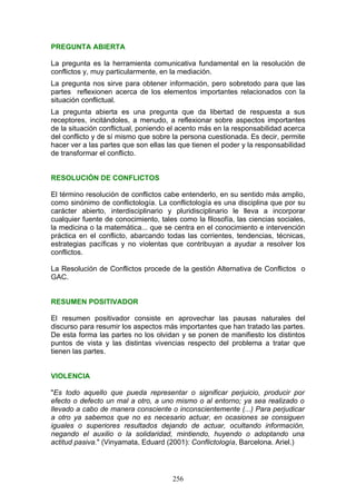 PREGUNTA ABIERTA
La pregunta es la herramienta comunicativa fundamental en la resolución de
conflictos y, muy particularmente, en la mediación.
La pregunta nos sirve para obtener información, pero sobretodo para que las
partes reflexionen acerca de los elementos importantes relacionados con la
situación conflictual.
La pregunta abierta es una pregunta que da libertad de respuesta a sus
receptores, incitándoles, a menudo, a reflexionar sobre aspectos importantes
de la situación conflictual, poniendo el acento más en la responsabilidad acerca
del conflicto y de sí mismo que sobre la persona cuestionada. Es decir, permite
hacer ver a las partes que son ellas las que tienen el poder y la responsabilidad
de transformar el conflicto.
RESOLUCIÓN DE CONFLICTOS
El término resolución de conflictos cabe entenderlo, en su sentido más amplio,
como sinónimo de conflictología. La conflictología es una disciplina que por su
carácter abierto, interdisciplinario y pluridisciplinario le lleva a incorporar
cualquier fuente de conocimiento, tales como la filosofía, las ciencias sociales,
la medicina o la matemática... que se centra en el conocimiento e intervención
práctica en el conflicto, abarcando todas las corrientes, tendencias, técnicas,
estrategias pacíficas y no violentas que contribuyan a ayudar a resolver los
conflictos.
La Resolución de Conflictos procede de la gestión Alternativa de Conflictos o
GAC.
RESUMEN POSITIVADOR
El resumen positivador consiste en aprovechar las pausas naturales del
discurso para resumir los aspectos más importantes que han tratado las partes.
De esta forma las partes no los olvidan y se ponen de manifiesto los distintos
puntos de vista y las distintas vivencias respecto del problema a tratar que
tienen las partes.
VIOLENCIA
"Es todo aquello que pueda representar o significar perjuicio, producir por
efecto o defecto un mal a otro, a uno mismo o al entorno; ya sea realizado o
llevado a cabo de manera consciente o inconscientemente (...) Para perjudicar
a otro ya sabemos que no es necesario actuar, en ocasiones se consiguen
iguales o superiores resultados dejando de actuar, ocultando información,
negando el auxilio o la solidaridad, mintiendo, huyendo o adoptando una
actitud pasiva." (Vinyamata, Eduard (2001): Conflictología, Barcelona. Ariel.)
256
 