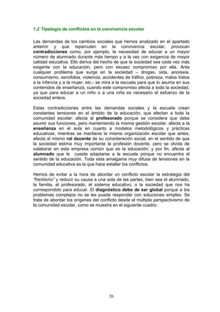 1.2 Tipología de conflictos en la convivencia escolar
Las demandas de los cambios sociales que hemos analizado en el apartado
anterior y que repercuten en la convivencia escolar, provocan
contradicciones como, por ejemplo, la necesidad de educar a un mayor
número de alumnado durante más tiempo y a la vez con exigencia de mayor
calidad educativa. Ello deriva del hecho de que la sociedad sea cada vez más
exigente con la educación, pero con escaso compromiso por ella. Ante
cualquier problema que surge en la sociedad – drogas, sida, anorexia,
consumismo, xenofobia, violencia, accidentes de tráfico, pobreza, malos tratos
a la infancia y a la mujer, etc.- se mira a la escuela para que lo asuma en sus
contenidos de enseñanza, cuando este compromiso afecta a toda la sociedad,
ya que para educar a un niño o a una niña es necesario el esfuerzo de la
sociedad entera.
Estas contradicciones entre las demandas sociales y la escuela crean
constantes tensiones en el ámbito de la educación, que afectan a toda la
comunidad escolar: afecta al profesorado porque se considera que debe
asumir sus funciones, pero manteniendo la misma gestión escolar; afecta a la
enseñanza en el aula en cuanto a modelos metodológicos y prácticas
educativas, mientras se mantiene la misma organización escolar que antes;
afecta al mismo rol docente de su consideración social, en el sentido de que
la sociedad estima muy importante la profesión docente, pero se olvida de
colaborar en esta empresa común que es la educación; y por fin, afecta al
alumnado que le cuesta adaptarse a la escuela porque no encuentra el
sentido de la educación. Toda esta amalgama muy difusa de tensiones en la
comunidad educativa es la que hace estallar los conflictos.
Hemos de evitar a la hora de abordar un conflicto escolar la estrategia del
“frentismo” y reducir su causa a una sola de las partes, bien sea el alumnado,
la familia, el profesorado, el sistema educativo, o la sociedad que nos ha
correspondido para educar. El diagnóstico debe de ser global porque a los
problemas complejos no se les puede responder con soluciones simples. Se
trata de abordar los orígenes del conflicto desde el múltiple perspectivismo de
la comunidad escolar, como se muestra en el siguiente cuadro:
26
 