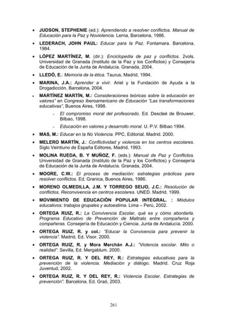 • JUDSON, STEPHENIE (ed.): Aprendiendo a resolver conflictos. Manual de
Educación para la Paz y Noviolencia. Lerna, Barcelona, 1986.
• LEDERACH, JOHN PAUL: Educar para la Paz. Fontamara. Barcelona,
1984.
• LÓPEZ MARTÍNEZ, M. (dir.): Enciclopedia de paz y conflictos. 2vols.
Universidad de Granada (Instituto de la Paz y los Conflictos) y Consejería
de Educación de la Junta de Andalucía. Granada, 2004.
• LLEDÓ, E.: Memoria de la ética. Taurus, Madrid, 1994.
• MARINA, J.A.: Aprender a vivir. Ariel y la Fundación de Ayuda a la
Drogadicción, Barcelona, 2004.
• MARTÍNEZ MARTÍN, M.: Consideraciones teóricas sobre la educación en
valores” en Congreso Iberoamericano de Educación “Las transformaciones
educativas”, Buenos Aires, 1998.
- El compromiso moral del profesorado. Ed. Descleé de Brouwer,
Bilbao, 1998.
- Educación en valores y desarrollo moral. U. P.V. Bilbao 1994.
• MAS, M.: Educar en la No Violencia. PPC, Editorial. Madrid. 2000.
• MELERO MARTÍN, J.: Conflictividad y violencia en los centros escolares.
Siglo Veintiuno de España Editores, Madrid, 1993.
• MOLINA RUEDA, B. Y MUÑOZ, F. (eds.): Manual de Paz y Conflictos.
Universidad de Granada (Instituto de la Paz y los Conflictos) y Consejería
de Educación de la Junta de Andalucía. Granada, 2004.
• MOORE, C.W.: El proceso de mediación: estrategias prácticas para
resolver conflictos. Ed. Granica, Buenos Aires, 1986.
• MORENO OLMEDILLA, J.M. Y TORREGO SEIJO, J.C.: Resolución de
conflictos. Reconvivencia en centros escolares. UNED. Madrid. 1999.
• MOVIMIENTO DE EDUCACIÓN POPULAR INTEGRAL. : Módulos
educativos: trabajos grupales y autoestima. Lima – Perú, 2002.
• ORTEGA RUIZ, R.: La Convivencia Escolar, qué es y cómo abordarla.
Programa Educativo de Prevención de Maltrato entre compañeros y
compañeras. Consejería de Educación y Ciencia. Junta de Andalucía. 2000.
• ORTEGA RUIZ, R. y col.: ”Educar la Convivencia para prevenir la
violencia”. Madrid, Ed. Visor. 2000.
• ORTEGA RUIZ, R. y Mora Merchán A.J.: ”Violencia escolar. Mito o
realidad”. Sevilla, Ed. Mergablum. 2000.
• ORTEGA RUIZ, R. Y DEL REY, R.: Estrategias educativas para la
prevención de la violencia. Mediación y diálogo. Madrid. Cruz Roja
Juventud, 2002.
• ORTEGA RUIZ, R. Y DEL REY, R.: Violencia Escolar. Estrategias de
prevención”. Barcelona. Ed. Graó, 2003.
261
 