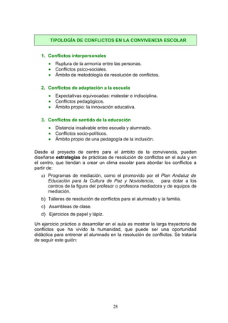 1. Conflictos interpersonales
• Ruptura de la armonía entre las personas.
• Conflictos psico-sociales.
• Ámbito de metodología de resolución de conflictos.
2. Conflictos de adaptación a la escuela
• Expectativas equivocadas: malestar e indisciplina.
• Conflictos pedagógicos.
• Ámbito propio: la innovación educativa.
3. Conflictos de sentido de la educación
• Distancia insalvable entre escuela y alumnado.
• Conflictos socio-políticos.
• Ámbito propio de una pedagogía de la inclusión.
Desde el proyecto de centro para el ámbito de la convivencia, pueden
diseñarse estrategias de prácticas de resolución de conflictos en el aula y en
el centro, que tiendan a crear un clima escolar para abordar los conflictos a
partir de:
a) Programas de mediación, como el promovido por el Plan Andaluz de
Educación para la Cultura de Paz y Noviolencia, para dotar a los
centros de la figura del profesor o profesora mediadora y de equipos de
mediación.
b) Talleres de resolución de conflictos para el alumnado y la familia.
c) Asambleas de clase.
d) Ejercicios de papel y lápiz.
Un ejercicio práctico a desarrollar en el aula es mostrar la larga trayectoria de
conflictos que ha vivido la humanidad, que puede ser una oportunidad
didáctica para entrenar al alumnado en la resolución de conflictos. Se trataría
de seguir este guión:
TIPOLOGÍA DE CONFLICTOS EN LA CONVIVENCIA ESCOLAR
28
 