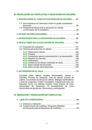 III. RESOLUCIÓN DE CONFLICTOS Y EDUCACIÓN EN VALORES
1. EDUCAR DESDE EL CONFLICTO ES EDUCAR EN VALORES…….84
1.1. Una enseñanza sin dimensión moral no puede considerarse
educación……………………………………………………………….85
1.2. Perspectivas éticas para la educación en valores
y la formación de la ciudadanía ……….........................................89
2. EN QUÉ VALORES EDUCAMOS………………………………………....93
3. ESTRATEGIAS PARA LA EDUCACIÓN EN VALORES………………96
4. DIFICULTADES EN LA EVALUACIÓN DE VALORES………………100
4.1. Propuesta de evaluación………………………………………….…101
4.2. Técnicas de evaluación en valores………………………………...103
4.2.1. Observación directa…………………………………………..104
4.2.2. Pruebas………………………………………………………...105
4.2.3. Cuestionario para la autoevaluación y la coevaluación…..106
4.2.4. Registro de intereses………………………………………....106
4.2.5. Anecdotario…………………………………………………....107
4.2.6. Análisis de los dibujos realizados en clase………………...107
4.2.7. Diario escolar del alumnado………………………………....108
4.2.8. Diario escolar del profesorado……………………………....108
5. ACTIVIDADES EN EL AULA……………………………………………..110
Encuesta sobre valores morales. Necesidades, valores y
actitudes. Proceso de valoración. Hoja de valores. Estudio de
valores. Enunciados de escala de valores. Diálogos clarificadores
y tipos de preguntas. Frases incompletas. Sugerencias para una
discusión moral. Los dilemas morales. Caso práctico de toma
democrática de decisiones. El procedimiento de toma
democrática de decisiones. Democracia y participación.
IV. MEDIACIÓN Y RESOLUCIÓN DE CONFLICTOS
1. ¿QUÉ ES LA MEDIACIÓN?................................................................140
1.1. Violencia y mediación…………………………………………………141
1.2. Transformación de conflictos: Programas Globales
de Educación para la Resolución de Conflictos……………….......143
3
 