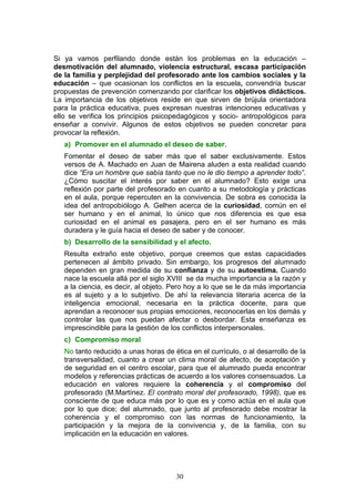 Si ya vamos perfilando donde están los problemas en la educación –
desmotivación del alumnado, violencia estructural, escasa participación
de la familia y perplejidad del profesorado ante los cambios sociales y la
educación – que ocasionan los conflictos en la escuela, convendría buscar
propuestas de prevención comenzando por clarificar los objetivos didácticos.
La importancia de los objetivos reside en que sirven de brújula orientadora
para la práctica educativa, pues expresan nuestras intenciones educativas y
ello se verifica los principios psicopedagógicos y socio- antropológicos para
enseñar a convivir. Algunos de estos objetivos se pueden concretar para
provocar la reflexión.
a) Promover en el alumnado el deseo de saber.
Fomentar el deseo de saber más que el saber exclusivamente. Estos
versos de A. Machado en Juan de Mairena aluden a esta realidad cuando
dice “Era un hombre que sabía tanto que no le dio tiempo a aprender todo”.
¿Cómo suscitar el interés por saber en el alumnado? Esto exige una
reflexión por parte del profesorado en cuanto a su metodología y prácticas
en el aula, porque repercuten en la convivencia. De sobra es conocida la
idea del antropobiólogo A. Gelhen acerca de la curiosidad, común en el
ser humano y en el animal, lo único que nos diferencia es que esa
curiosidad en el animal es pasajera, pero en el ser humano es más
duradera y le guía hacia el deseo de saber y de conocer.
b) Desarrollo de la sensibilidad y el afecto.
Resulta extraño este objetivo, porque creemos que estas capacidades
pertenecen al ámbito privado. Sin embargo, los progresos del alumnado
dependen en gran medida de su confianza y de su autoestima. Cuando
nace la escuela allá por el siglo XVIII se da mucha importancia a la razón y
a la ciencia, es decir, al objeto. Pero hoy a lo que se le da más importancia
es al sujeto y a lo subjetivo. De ahí la relevancia literaria acerca de la
inteligencia emocional, necesaria en la práctica docente, para que
aprendan a reconocer sus propias emociones, reconocerlas en los demás y
controlar las que nos puedan afectar o desbordar. Esta enseñanza es
imprescindible para la gestión de los conflictos interpersonales.
c) Compromiso moral
No tanto reducido a unas horas de ética en el currículo, o al desarrollo de la
transversalidad, cuanto a crear un clima moral de afecto, de aceptación y
de seguridad en el centro escolar, para que el alumnado pueda encontrar
modelos y referencias prácticas de acuerdo a los valores consensuados. La
educación en valores requiere la coherencia y el compromiso del
profesorado (M.Martínez. El contrato moral del profesorado, 1998), que es
consciente de que educa más por lo que es y como actúa en el aula que
por lo que dice; del alumnado, que junto al profesorado debe mostrar la
coherencia y el compromiso con las normas de funcionamiento, la
participación y la mejora de la convivencia y, de la familia, con su
implicación en la educación en valores.
30
 