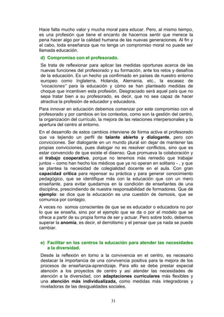 Hace falta mucho valor y mucha moral para educar. Pero, al mismo tiempo,
es una profesión que tiene el encanto de hacernos sentir que merece la
pena hacer algo por la calidad humana de las nuevas generaciones. Al fin y
al cabo, toda enseñanza que no tenga un compromiso moral no puede ser
llamada educación.
d) Compromiso con el profesorado.
Se trata de reflexionar para aplicar las medidas oportunas acerca de las
nuevas funciones del profesorado y su formación, ante los retos y desafíos
de la educación. Es un hecho ya confirmado en países de nuestro entorno
europeo como Inglaterra, Holanda, Alemania, etc., la escasez de
“vocaciones” para la educación y cómo se han planteado medidas de
choque que incentiven esta profesión. Desgraciado será aquel país que no
sepa tratar bien a su profesorado, es decir, que no sea capaz de hacer
atractiva la profesión de educador y educadora.
Para innovar en educación debemos comenzar por este compromiso con el
profesorado y por cambios en los contextos, como son la gestión del centro,
la organización del currículo, la mejora de las relaciones interpersonales y la
apertura del centro al entorno.
En el desarrollo de estos cambios interviene de forma activa el profesorado
que va tejiendo un perfil de talante abierto y dialogante, pero con
convicciones. Ser dialogante en un mundo plural sin dejar de mantener las
propias convicciones, pues dialogar no es resolver conflictos, sino que es
estar convencido de que existe el disenso. Que promueva la colaboración y
el trabajo cooperativo, porque no tenemos más remedio que trabajar
juntos – como han hecho los médicos que ya no operan en solitario - , y que
se plantea la necesidad de colegialidad docente en el aula. Con gran
capacidad crítica para repensar su práctica y para generar conocimiento
pedagógico, que se identifique más con la educación que con un mero
enseñante, para evitar quedarnos en la condición de enseñantes de una
disciplina, prescindiendo de nuestra responsabilidad de formadores. Que dé
ejemplo: se dice que la educación es una cuestión de ósmosis, que se
comunica por contagio.
A veces no somos conscientes de que se es educador o educadora no por
lo que se enseña, sino por el ejemplo que se da o por el modelo que se
ofrece a partir de su propia forma de ser y actuar. Pero sobre todo, debemos
superar la anomia, es decir, el derrotismo y el pensar que ya nada se puede
cambiar.
e) Facilitar en los centros la educación para atender las necesidades
a la diversidad.
Desde la reflexión en torno a la convivencia en el centro, es necesario
destacar la importancia de una convivencia positiva para la mejora de los
procesos de enseñanza-aprendizaje. Para ello se debe prestar especial
atención a los proyectos de centro y así atender las necesidades de
atención a la diversidad, con adaptaciones curriculares más flexibles y
una atención más individualizada, como medidas más integradoras y
niveladoras de las desigualdades sociales.
31
 