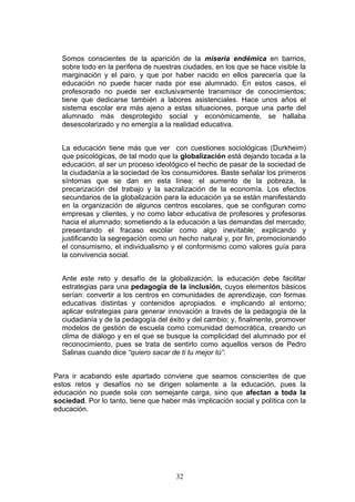 Somos conscientes de la aparición de la miseria endémica en barrios,
sobre todo en la periferia de nuestras ciudades, en los que se hace visible la
marginación y el paro, y que por haber nacido en ellos parecería que la
educación no puede hacer nada por ese alumnado. En estos casos, el
profesorado no puede ser exclusivamente transmisor de conocimientos;
tiene que dedicarse también a labores asistenciales. Hace unos años el
sistema escolar era más ajeno a estas situaciones, porque una parte del
alumnado más desprotegido social y económicamente, se hallaba
desescolarizado y no emergía a la realidad educativa.
La educación tiene más que ver con cuestiones sociológicas (Durkheim)
que psicológicas, de tal modo que la globalización está dejando tocada a la
educación, al ser un proceso ideológico el hecho de pasar de la sociedad de
la ciudadanía a la sociedad de los consumidores. Baste señalar los primeros
síntomas que se dan en esta línea: el aumento de la pobreza, la
precarización del trabajo y la sacralización de la economía. Los efectos
secundarios de la globalización para la educación ya se están manifestando
en la organización de algunos centros escolares, que se configuran como
empresas y clientes, y no como labor educativa de profesores y profesoras
hacia el alumnado; sometiendo a la educación a las demandas del mercado;
presentando el fracaso escolar como algo inevitable; explicando y
justificando la segregación como un hecho natural y, por fin, promocionando
el consumismo, el individualismo y el conformismo como valores guía para
la convivencia social.
Ante este reto y desafío de la globalización, la educación debe facilitar
estrategias para una pedagogía de la inclusión, cuyos elementos básicos
serían: convertir a los centros en comunidades de aprendizaje, con formas
educativas distintas y contenidos apropiados. e implicando al entorno;
aplicar estrategias para generar innovación a través de la pedagogía de la
ciudadanía y de la pedagogía del éxito y del cambio; y, finalmente, promover
modelos de gestión de escuela como comunidad democrática, creando un
clima de diálogo y en el que se busque la complicidad del alumnado por el
reconocimiento, pues se trata de sentirlo como aquellos versos de Pedro
Salinas cuando dice “quiero sacar de ti tu mejor tú”.
Para ir acabando este apartado conviene que seamos conscientes de que
estos retos y desafíos no se dirigen solamente a la educación, pues la
educación no puede sola con semejante carga, sino que afectan a toda la
sociedad. Por lo tanto, tiene que haber más implicación social y política con la
educación.
32
 