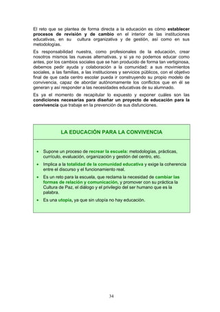 El reto que se plantea de forma directa a la educación es cómo establecer
procesos de revisión y de cambio en el interior de las instituciones
educativas, en su cultura organizativa y de gestión, así como en sus
metodologías.
Es responsabilidad nuestra, como profesionales de la educación, crear
nosotros mismos las nuevas alternativas, y si ya no podemos educar como
antes, por los cambios sociales que se han producido de forma tan vertiginosa,
debemos pedir ayuda y colaboración a la comunidad: a sus movimientos
sociales, a las familias, a las instituciones y servicios públicos, con el objetivo
final de que cada centro escolar pueda ir construyendo su propio modelo de
convivencia, capaz de abordar autónomamente los conflictos que en él se
generan y así responder a las necesidades educativas de su alumnado.
Es ya el momento de recapitular lo expuesto y exponer cuáles son las
condiciones necesarias para diseñar un proyecto de educación para la
convivencia que trabaje en la prevención de sus disfunciones.
LA EDUCACIÓN PARA LA CONVIVENCIA
• Supone un proceso de recrear la escuela: metodologías, prácticas,
currículo, evaluación, organización y gestión del centro, etc.
• Implica a la totalidad de la comunidad educativa y exige la coherencia
entre el discurso y el funcionamiento real.
• Es un reto para la escuela, que reclama la necesidad de cambiar las
formas de relación y comunicación, y promover con su práctica la
Cultura de Paz, el diálogo y el privilegio del ser humano que es la
palabra.
• Es una utopía, ya que sin utopía no hay educación.
34
 