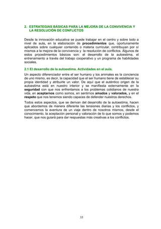 2. ESTRATEGIAS BÁSICAS PARA LA MEJORA DE LA CONVIVENCIA Y
LA RESOLUCIÓN DE CONFLICTOS
Desde la innovación educativa se puede trabajar en el centro y sobre todo a
nivel de aula, en la elaboración de procedimientos que, oportunamente
aplicados sobre cualquier contenido o materia curricular, contribuyan por sí
mismos a la mejora de la convivencia y la resolución de conflictos. Algunos de
estos procedimientos básicos son: el desarrollo de la autoestima, el
entrenamiento a través del trabajo cooperativo y un programa de habilidades
sociales.
2.1 El desarrollo de la autoestima. Actividades en el aula.
Un aspecto diferenciador entre el ser humano y los animales es la conciencia
de uno mismo, es decir, la capacidad que el ser humano tiene de establecer su
propia identidad y atribuirle un valor. De aquí que el auténtico origen de la
autoestima está en nuestro interior y se manifiesta externamente en la
seguridad con que nos enfrentamos a los problemas cotidianos de nuestra
vida, en aceptarnos como somos, en sentirnos amados y valorados, y en el
respeto que nos tenemos siendo capaces de defender nuestros derechos.
Todos estos aspectos, que se derivan del desarrollo de la autoestima, hacen
que abordemos de manera diferente las tensiones diarias y los conflictos, y
comencemos la aventura de un viaje dentro de nosotros mismos, desde el
conocimiento, la aceptación personal y valoración de lo que somos y podemos
hacer, que nos guiará para dar respuestas más creativas a los conflictos.
35
 