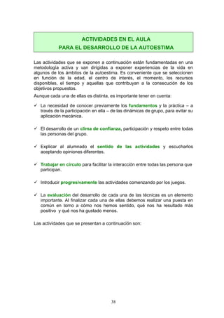 Las actividades que se exponen a continuación están fundamentadas en una
metodología activa y van dirigidas a exponer experiencias de la vida en
algunos de los ámbitos de la autoestima. Es conveniente que se seleccionen
en función de la edad, el centro de interés, el momento, los recursos
disponibles, el tiempo y aquellas que contribuyan a la consecución de los
objetivos propuestos.
Aunque cada una de ellas es distinta, es importante tener en cuenta:
 La necesidad de conocer previamente los fundamentos y la práctica – a
través de la participación en ella – de las dinámicas de grupo, para evitar su
aplicación mecánica.
 El desarrollo de un clima de confianza, participación y respeto entre todas
las personas del grupo.
 Explicar al alumnado el sentido de las actividades y escucharlos
aceptando opiniones diferentes.
 Trabajar en círculo para facilitar la interacción entre todas las persona que
participan.
 Introducir progresivamente las actividades comenzando por los juegos.
 La evaluación del desarrollo de cada una de las técnicas es un elemento
importante. Al finalizar cada una de ellas debemos realizar una puesta en
común en torno a cómo nos hemos sentido, qué nos ha resultado más
positivo y qué nos ha gustado menos.
Las actividades que se presentan a continuación son:
ACTIVIDADES EN EL AULA
PARA EL DESARROLLO DE LA AUTOESTIMA
38
 