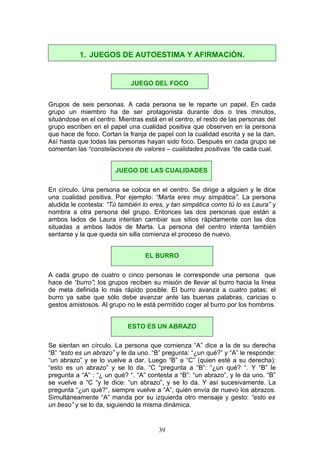 Grupos de seis personas. A cada persona se le reparte un papel. En cada
grupo un miembro ha de ser protagonista durante dos o tres minutos,
situándose en el centro. Mientras está en el centro, el resto de las personas del
grupo escriben en el papel una cualidad positiva que observen en la persona
que hace de foco. Cortan la franja de papel con la cualidad escrita y se la dan.
Así hasta que todas las personas hayan sido foco. Después en cada grupo se
comentan las “constelaciones de valores – cualidades positivas “de cada cual.
En círculo. Una persona se coloca en el centro. Se dirige a alguien y le dice
una cualidad positiva. Por ejemplo: “Marta eres muy simpática”. La persona
aludida le contesta: “Tú también lo eres, y tan simpática como tú lo es Laura” y
nombra a otra persona del grupo. Entonces las dos personas que están a
ambos lados de Laura intentan cambiar sus sitios rápidamente con las dos
situadas a ambos lados de Marta. La persona del centro intenta también
sentarse y la que queda sin silla comienza el proceso de nuevo.
A cada grupo de cuatro o cinco personas le corresponde una persona que
hace de “burro”; los grupos reciben su misión de llevar al burro hacia la línea
de meta definida lo más rápido posible. El burro avanza a cuatro patas; el
burro ya sabe que sólo debe avanzar ante las buenas palabras, caricias o
gestos amistosos. Al grupo no le está permitido coger al burro por los hombros.
Se sientan en círculo. La persona que comienza “A” dice a la de su derecha
“B” “esto es un abrazo” y le da uno. “B” pregunta: “¿un qué?” y “A” le responde:
“un abrazo” y se lo vuelve a dar. Luego “B” a “C” (quien esté a su derecha):
“esto es un abrazo” y se lo da. “C “pregunta a “B”: “¿un qué? “. Y “B” le
pregunta a “A” : “¿ un qué? “. “A” contesta a “B”: “un abrazo”, y le da uno. “B”
se vuelve a “C “y le dice: “un abrazo”, y se lo da. Y así sucesivamente. La
pregunta “¿un qué?“, siempre vuelve a “A”, quién envía de nuevo los abrazos.
Simultáneamente “A” manda por su izquierda otro mensaje y gesto: “esto es
un beso” y se lo da, siguiendo la misma dinámica.
1. JUEGOS DE AUTOESTIMA Y AFIRMACIÓN.
JUEGO DEL FOCO
JUEGO DE LAS CUALIDADES
EL BURRO
ESTO ES UN ABRAZO
39
 