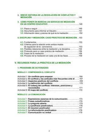2. BREVE HISTORIA DE LA RESOLUCIÓN DE CONFLICTOS Y
MEDIACIÓN………………………………………………………………146
3. CÓMO PONER EN MARCHA UN SERVICIO DE MEDIACIÓN
EN UN CENTRO EDUCATIVO………………………………...............149
3.1. Pasos a seguir……………………………………………………….149
3.2. Documento para informar al Claustro………………………..……151
3.3. Información clara y precisa de qué es la mediación………….….152
4. DISCIPLINA Y MEDIACIÓN. CASO PRÁCTICO DE MEDIACIÓN…153
4.1. Fundamentos………………………………………………………...153
4.2. Criterios para la relación entre ambos modos
de regulación de la convivencia…………………………………...153
4.3. Posibles relaciones entre la mediación y la disciplina…………..154
4.4. Protocolo para un caso práctico de mediación…………………..156
4.5. Fases de la mediación……………………………………………...158
4.6. Proceso de la mediación en cada una de las fases……………..159
V. RECURSOS PARA LA PRÁCTICA DE LA MEDIACIÓN
1. PROGRAMA DE ACTIVIDADES
MÓDULO 1: COMPRENDER EL CONFLICTO
Actividad 1: Un conflicto para empezar…………………………………..164
Actividad 2: El conflicto y las actitudes más frecuentes ante él……..167
Actividad 3: Aspectos positivos del conflicto…………………………...169
Actividad 4: La definición del conflicto…..…………………………….…170
Actividad 5: El iceberg del conflicto: intereses, posiciones y
necesidades…………………………………………………....171
Actividad 6: El mapa del conflicto…………………………………………172
MÓDULO 2: LA COMUNICACIÓN
Actividad 1: Expresiones asesinas de la comunicación………………173
Actividad 2: Frases autoafirmativas……………………………………....174
Actividad 3: La pregunta abierta…………………………………………...175
Actividad 4: La paráfrasis positivadora.................................................176
Actividad 5: El resumen positivador……………………………………...177
Actividad 6: La reformulación positivadora……………………………..178
Actividad 7: Comunicación no verbal………………………………….…179
4
 