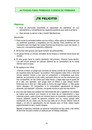 Objetivos:
• Que el alumnado desarrolle la capacidad de identificar en sus
compañeros y compañeras los aspectos positivos que cada cual tiene.
• Que venzan su temor a dar y recibir felicitaciones.
Desarrollo:
1. Para iniciar la actividad hablar con los niños y niñas sobre lo importante que
es sentirnos queridos y aceptados por los demás. Para sentirnos así, es
necesario que nos digan las cosas buenas que tenemos y que nos hacen, a
cada uno, una persona especial y diferente.
2. Se forman dos grupos con igual número de participantes.
3. Un grupo forma un círculo, tomados de los brazos y mirando hacia fuera del
círculo.
4. El otro grupo hace lo mismo alrededor del primero, mirando hacia dentro.
Los del círculo exterior se colocan delante de un compañero de la rueda
interior (cara a cara).
5. Se explica a los niños:
«Vamos a hacer un juego que consiste en darse cuenta de lo que cada uno
de nosotros tiene de bueno, de positivo. Para lograrlo cada niño o niña del
círculo exterior mirará a los ojos al compañero o compañera que tiene
delante, se concentra en él o ella y pensará cómo es, en los momentos que
han compartido, en las cosas que sabe hacer, y elige algo que le gusta de
él o ella, por ejemplo: que juega bien al fútbol, o que dibuja bonito.
Entonces se lo dice así: «Me gusta tu forma de jugar fútbol», o «Me gusta
cómo dibujas». El compañero o la compañera agradecerá el elogio
diciendo, por ejemplo: «Gracias, me gusta mucho lo que me has dicho».
6. Una vez que todas las parejas han terminado de dar y agradecer los elogios
se indica que sonará una música (o el ruido de un instrumento) y que,
mientras suene, cada círculo se moverá hacia su izquierda; cuando pare la
música deberán repetir el ejercicio anterior con su nueva pareja pero
cambiando de rol, cada uno de los que está en el círculo interior hará el
elogio y el otro lo agradecerá, de tal manera que, al final, todos hayan
experimentado el dar y recibir elogios.
Repetir el ejercicio mientras se observa motivación en los niños y las niñas.
Al terminar se pide a todos un aplauso por el trabajo realizado.
ACTIVIDAD PARA PRIMEROS CURSOS DE PRIMARIA
¡TE FELICITO!
40
 
