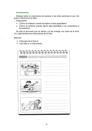 Conclusiones:
Dialogar sobre la importancia de expresar a las otras personas lo que nos
gusta o admiramos de ellas.
Preguntarles:
• ¿Cómo se sintieron cuando les dijeron cosas agradables?
• ¿Cómo se sintieron cuando dijeron algo agradable a sus compañeros o
compañeras?
Se pide al alumnado que se siente y se les entrega una copia de la ficha
«A» explicándoles las instrucciones de la ficha.
Material:
• Fotocopia de la ficha A
• Una radio o un instrumento.
41
 