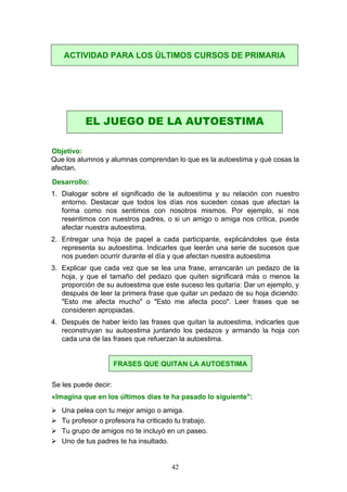 Objetivo:
Que los alumnos y alumnas comprendan lo que es la autoestima y qué cosas la
afectan.
Desarrollo:
1. Dialogar sobre el significado de la autoestima y su relación con nuestro
entorno. Destacar que todos los días nos suceden cosas que afectan la
forma como nos sentimos con nosotros mismos. Por ejemplo, si nos
resentimos con nuestros padres, o si un amigo o amiga nos critica, puede
afectar nuestra autoestima.
2. Entregar una hoja de papel a cada participante, explicándoles que ésta
representa su autoestima. Indicarles que leerán una serie de sucesos que
nos pueden ocurrir durante el día y que afectan nuestra autoestima
3. Explicar que cada vez que se lea una frase, arrancarán un pedazo de la
hoja, y que el tamaño del pedazo que quiten significará más o menos la
proporción de su autoestima que este suceso les quitaría: Dar un ejemplo, y
después de leer la primera frase que quitar un pedazo de su hoja diciendo:
"Esto me afecta mucho" o "Esto me afecta poco". Leer frases que se
consideren apropiadas.
4. Después de haber leído las frases que quitan la autoestima, indicarles que
reconstruyan su autoestima juntando los pedazos y armando la hoja con
cada una de las frases que refuerzan la autoestima.
Se les puede decir:
«Imagina que en los últimos días te ha pasado lo siguiente":
 Una pelea con tu mejor amigo o amiga.
 Tu profesor o profesora ha criticado tu trabajo.
 Tu grupo de amigos no te incluyó en un paseo.
 Uno de tus padres te ha insultado.
ACTIVIDAD PARA LOS ÚLTIMOS CURSOS DE PRIMARIA
EL JUEGO DE LA AUTOESTIMA
FRASES QUE QUITAN LA AUTOESTIMA
42
 