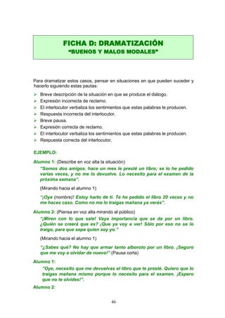 Para dramatizar estos casos, pensar en situaciones en que pueden suceder y
hacerlo siguiendo estas pautas:
 Breve descripción de la situación en que se produce el diálogo.
 Expresión incorrecta de reclamo.
 El interlocutor verbaliza los sentimientos que estas palabras le producen.
 Respuesta incorrecta del interlocutor.
 Breve pausa.
 Expresión correcta de reclamo.
 El interlocutor verbaliza los sentimientos que estas palabras le producen.
 Respuesta correcta del interlocutor.
EJEMPLO:
Alumno 1: (Describe en voz alta la situación)
“Somos dos amigos. hace un mes le presté un libro; se lo he pedido
varias veces, y no me lo devuelve. Lo necesito para el examen de la
próxima semana”.
(Mirando hacia el alumno 1)
“¡Oye (nombre)! Estoy harto de ti. Te he pedido el libro 20 veces y no
me haces caso. Como no me lo traigas mañana ya verás”.
Alumno 2: (Piensa en voz alta mirando al público)
“¡Miren con lo que sale! Vaya importancia que se da por un libro.
¿Quién se creerá que es? ¡Que ya voy a ver! Sólo por eso no se lo
traigo, para que sepa quien soy yo.”
(Mirando hacia el alumno 1)
“¿Sabes qué? No hay que armar tanto alboroto por un libro. ¡Seguro
que me voy a olvidar de nuevo!” (Pausa corta)
Alumno 1:
“Oye, necesito que me devuelvas el libro que te presté. Quiero que lo
traigas mañana mismo porque lo necesito para el examen. ¡Espero
que no te olvides!”.
Alumno 2:
FICHA D: DRAMATIZACIÓN
“BUENOS Y MALOS MODALES”
46
 