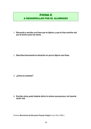 1. Recuerda y escribe una frase que te dijeron y que te hizo sentirte mal
por la forma como fue dicha.
2. Describe brevemente la situación en que te dijeron esa frase.
3. ¿Cómo te sentiste?
4. Escribe cómo pudo haberte dicho lo mismo esa persona, sin hacerte
sentir mal.
(Fuente: Movimiento de Educación Popular Integral. Lima, Perú. 2002.)
FICHA E
A DESARROLLAR POR EL ALUMNADO
48
 