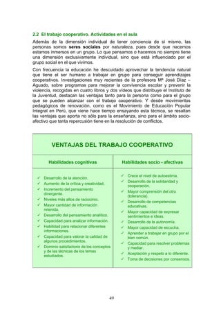 2.2 El trabajo cooperativo. Actividades en el aula
Además de la dimensión individual de tener conciencia de sí mismo, las
personas somos seres sociales por naturaleza, pues desde que nacemos
estamos inmersos en un grupo. Lo que pensamos o hacemos no siempre tiene
una dimensión exclusivamente individual, sino que está influenciado por el
grupo social en el que vivimos.
Con frecuencia la educación he descuidado aprovechar la tendencia natural
que tiene el ser humano a trabajar en grupo para conseguir aprendizajes
cooperativos. Investigaciones muy recientes de la profesora Mª José Díaz –
Aguado, sobre programas para mejorar la convivencia escolar y prevenir la
violencia, recogidas en cuatro libros y dos vídeos que distribuye el Instituto de
la Juventud, destacan las ventajas tanto para la persona como para el grupo
que se pueden alcanzar con el trabajo cooperativo. Y desde movimientos
pedagógicos de renovación, como es el Movimiento de Educación Popular
Integral en Perú, que viene hace tiempo ensayando esta técnica, se resaltan
las ventajas que aporta no sólo para la enseñanza, sino para el ámbito socio-
afectivo que tanta repercusión tiene en la resolución de conflictos.
VENTAJAS DEL TRABAJO COOPERATIVO
Habilidades cognitivas Habilidades socio - afectivas
 Desarrollo de la atención.
 Aumento de la crítica y creatividad.
 Incremento del pensamiento
divergente.
 Niveles más altos de raciocinio.
 Mayor cantidad de información
retenida.
 Desarrollo del pensamiento analítico.
 Capacidad para analizar información.
 Habilidad para relacionar diferentes
informaciones.
 Capacidad para valorar la calidad de
algunos procedimientos.
 Dominio satisfactorio de los conceptos
y de las técnicas de los temas
estudiados.
 Crece el nivel de autoestima.
 Desarrollo de la solidaridad y
cooperación.
 Mayor comprensión del otro
(tolerancia).
 Desarrollo de competencias
educativas.
 Mayor capacidad de expresar
sentimientos e ideas.
 Desarrollo de la autonomía.
 Mayor capacidad de escucha.
 Aprender a trabajar en grupo por el
bien común.
 Capacidad para resolver problemas
y mediar.
 Aceptación y respeto a lo diferente.
 Toma de decisiones por consensos.
49
 