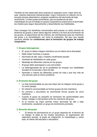 También se han observado otros avances en aspectos como: mejor clima de
aula, mejores relaciones interpersonales, mayor motivación en relación con la
escuela (escaso absentismo), progreso académico del alumnado de bajo
rendimiento. La lista puede aumentarse, pero la excelencia de esta
metodología es que el trabajo en grupos cooperativos proporciona al alumnado
los medios para seguir descubriendo y desarrollando sus habilidades.
Para conseguir los beneficios mencionados será preciso un cierto dominio de
dinámica de grupos y tener claros algunos criterios a la hora de la formación de
los grupos, el seguimiento de los mismos, las orientaciones para los miembros
del grupo y la consolidación, así como la evaluación. De aquí que resulta
oportuno señalar las condiciones para la formación de grupos de trabajo
cooperativo:
1. Grupos heterogéneos
 El grupo lo deben integrar miembros con el criterio de la diversidad.
 Debe haber hombres y mujeres.
 Alumnado de alto, bajo y mediano rendimiento escolar.
 Variedad de habilidades en cada grupo.
 Mestizaje de diferentes culturas en los grupos.
 El grupo debe asemejarse a una comunidad.
 La heterogeneidad les da la posibilidad de ensayar sus habilidades
sociales en la escuela y fuera de ella.
 Aprenden a valorar los diferentes puntos de vista y que hay más de
una solución para el mismo problema
2. El tamaño del grupo
 Lo más recomendable es que sea impar (así se integran como grupo y
no como pareja).
 En infantil lo recomendable es formar grupos de tres miembros.
 En primaria y secundaria se recomienda formar grupos de cinco
miembros.
 Cuando el grupo es pequeño se favorecen las oportunidades para
hablar, trabajar e intercambiar entre los miembros del grupo.
 Si el número es impar permite incluir alumnado de alto y bajo
rendimiento, resultando un grupo de rendimiento promedio.
3. Duración del grupo
 El tiempo de permanencia en un grupo depende de: el término de
un trabajo, la edad en los niveles educativos, la organización del
calendario escolar, el grado de integración, la metodología y, sobre
todo, el criterio del educador o educadora.
50
 