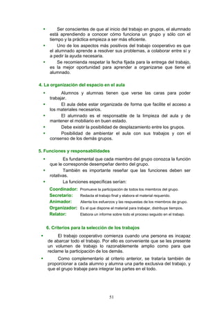  Ser conscientes de que al inicio del trabajo en grupos, el alumnado
está aprendiendo a conocer cómo funciona un grupo y sólo con el
tiempo y la práctica empieza a ser más eficiente.
 Uno de los aspectos más positivos del trabajo cooperativo es que
el alumnado aprende a resolver sus problemas, a colaborar entre sí y
a pedir la ayuda necesaria.
 Se recomienda respetar la fecha fijada para la entrega del trabajo,
es la mejor oportunidad para aprender a organizarse que tiene el
alumnado.
4. La organización del espacio en el aula
 Alumnos y alumnas tienen que verse las caras para poder
trabajar.
 El aula debe estar organizada de forma que facilite el acceso a
los materiales necesarios.
 El alumnado es el responsable de la limpieza del aula y de
mantener el mobiliario en buen estado.
 Debe existir la posibilidad de desplazamiento entre los grupos.
 Posibilidad de ambientar el aula con sus trabajos y con el
consenso de los demás grupos.
5. Funciones y responsabilidades
 Es fundamental que cada miembro del grupo conozca la función
que le corresponde desempeñar dentro del grupo.
 También es importante reseñar que las funciones deben ser
rotativas.
 La funciones específicas serían:
Coordinador: Promueve la participación de todos los miembros del grupo.
Secretario: Redacta el trabajo final y elabora el material requerido.
Animador: Alienta los esfuerzos y las respuestas de los miembros de grupo.
Organizador: Es el que dispone el material para trabajar, distribuye tiempos.
Relator: Elabora un informe sobre todo el proceso seguido en el trabajo.
6. Criterios para la selección de los trabajos
 El trabajo cooperativo comienza cuando una persona es incapaz
de abarcar todo el trabajo. Por ello es conveniente que se les presente
un volumen de trabajo lo razonablemente amplio como para que
reclame la participación de los demás.
 Como complementario al criterio anterior, se trataría también de
proporcionar a cada alumno y alumna una parte exclusiva del trabajo, y
que el grupo trabaje para integrar las partes en el todo.
51
 