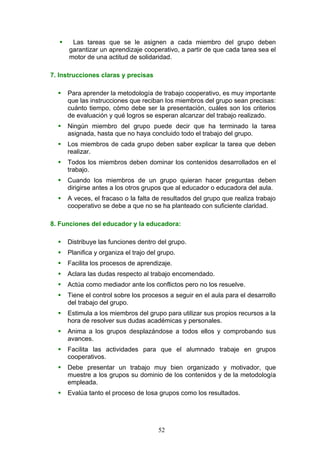  Las tareas que se le asignen a cada miembro del grupo deben
garantizar un aprendizaje cooperativo, a partir de que cada tarea sea el
motor de una actitud de solidaridad.
7. Instrucciones claras y precisas
 Para aprender la metodología de trabajo cooperativo, es muy importante
que las instrucciones que reciban los miembros del grupo sean precisas:
cuánto tiempo, cómo debe ser la presentación, cuáles son los criterios
de evaluación y qué logros se esperan alcanzar del trabajo realizado.
 Ningún miembro del grupo puede decir que ha terminado la tarea
asignada, hasta que no haya concluido todo el trabajo del grupo.
 Los miembros de cada grupo deben saber explicar la tarea que deben
realizar.
 Todos los miembros deben dominar los contenidos desarrollados en el
trabajo.
 Cuando los miembros de un grupo quieran hacer preguntas deben
dirigirse antes a los otros grupos que al educador o educadora del aula.
 A veces, el fracaso o la falta de resultados del grupo que realiza trabajo
cooperativo se debe a que no se ha planteado con suficiente claridad.
8. Funciones del educador y la educadora:
 Distribuye las funciones dentro del grupo.
 Planifica y organiza el trajo del grupo.
 Facilita los procesos de aprendizaje.
 Aclara las dudas respecto al trabajo encomendado.
 Actúa como mediador ante los conflictos pero no los resuelve.
 Tiene el control sobre los procesos a seguir en el aula para el desarrollo
del trabajo del grupo.
 Estimula a los miembros del grupo para utilizar sus propios recursos a la
hora de resolver sus dudas académicas y personales.
 Anima a los grupos desplazándose a todos ellos y comprobando sus
avances.
 Facilita las actividades para que el alumnado trabaje en grupos
cooperativos.
 Debe presentar un trabajo muy bien organizado y motivador, que
muestre a los grupos su dominio de los contenidos y de la metodología
empleada.
 Evalúa tanto el proceso de losa grupos como los resultados.
52
 