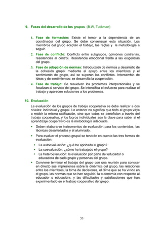 9. Fases del desarrollo de los grupos (B.W. Tuckman)
1. Fase de formación: Existe el temor a la dependencia de un
coordinador del grupo. Se debe consensuar esta situación. Los
miembros del grupo aceptan el trabajo, las reglas y la metodología a
seguir.
2. Fase de conflicto: Conflicto entre subgrupos, opiniones contrarias,
resistencias al control. Resistencia emocional frente a las exigencias
del grupo.
3. Fase de adopción de normas: Introducción de normas y desarrollo de
la cohesión grupal mediante el apoyo entre los miembros y el
sentimiento de grupo, así se superan los conflictos. Intercambio de
ideas y de sentimientos: se desarrolla la cooperación.
4. Fase de trabajo: Se resuelven los problemas interpersonales y se
focalizan al servicio del grupo. Se intensifica el esfuerzo para realizar el
trabajo y aparecen soluciones a los problemas.
10. Evaluación
La evaluación de los grupos de trabajo cooperativo se debe realizar a dos
niveles: individual y grupal. Lo anterior no significa que todo el grupo vaya
a recibir la misma calificación, sino que todos se benefician a través del
trabajo cooperativo, y los logros individuales son la clave para saber si el
aprendizaje cooperativo es la metodología adecuada.
 Deben elaborarse instrumentos de evaluación para los contenidos, las
técnicas desarrolladas y el alumnado.
 Para evaluar el proceso grupal se tendrán en cuenta las tres formas de
evaluación:
 La autoevaluación: ¿qué he aportado al grupo?
 La coevaluación: ¿cómo ha trabajado el grupo?
 La heteroevalución: la evaluación por parte del educador o
educadora de cada grupo y personas del grupo.
 Conviene terminar el trabajo del grupo con una reunión para conocer
en directo sus impresiones sobre la dinámica del grupo, las relaciones
entre los miembros, la toma de decisiones, el clima que se ha vivido en
el grupo, las normas que se han seguido, la autonomía con respecto al
educador o educadora, y las dificultades y satisfacciones que han
experimentado en el trabajo cooperativo del grupo.
53
 