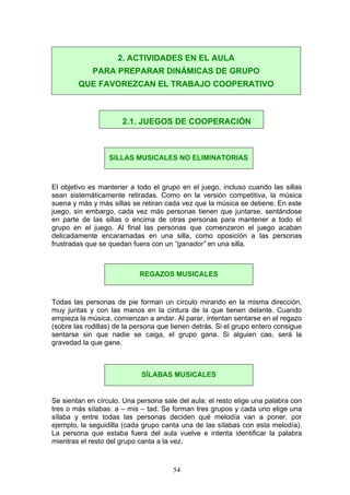El objetivo es mantener a todo el grupo en el juego, incluso cuando las sillas
sean sistemáticamente retiradas. Como en la versión competitiva, la música
suena y más y más sillas se retiran cada vez que la música se detiene. En este
juego, sin embargo, cada vez más personas tienen que juntarse, sentándose
en parte de las sillas o encima de otras personas para mantener a todo el
grupo en el juego. Al final las personas que comenzaron el juego acaban
delicadamente encaramadas en una silla, como oposición a las personas
frustradas que se quedan fuera con un “ganador” en una silla.
Todas las personas de pie forman un círculo mirando en la misma dirección,
muy juntas y con las manos en la cintura de la que tienen delante. Cuando
empieza la música, comienzan a andar. Al parar, intentan sentarse en el regazo
(sobre las rodillas) de la persona que tienen detrás. Si el grupo entero consigue
sentarse sin que nadie se caiga, el grupo gana. Si alguien cae, será la
gravedad la que gane.
Se sientan en círculo. Una persona sale del aula; el resto elige una palabra con
tres o más sílabas: a – mis – tad. Se forman tres grupos y cada uno elige una
sílaba y entre todas las personas deciden qué melodía van a poner, por
ejemplo, la seguidilla (cada grupo canta una de las sílabas con esta melodía).
La persona que estaba fuera del aula vuelve e intenta identificar la palabra
mientras el resto del grupo canta a la vez.
2. ACTIVIDADES EN EL AULA
PARA PREPARAR DINÁMICAS DE GRUPO
QUE FAVOREZCAN EL TRABAJO COOPERATIVO
2.1. JUEGOS DE COOPERACIÓN
SILLAS MUSICALES NO ELIMINATORIAS
REGAZOS MUSICALES
SÍLABAS MUSICALES
54
 