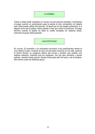 Todos y todas están sentados en círculo con las piernas estiradas, iniciándose
el juego cuando un participante pasa la pelota al otro compañero sin dejarla
caer (sólo puede utilizar las piernas). Al igual que en los juegos anteriores, si a
alguien se le cae la pelota, todos pierden y hay que volver a comenzar. El juego
termina cuando la pelota ha dado la vuelta completa sin haberse caído,
entonces el grupo habrá ganado.
En círculo. El animador o la animadora enumera a los participantes desde el
uno hasta el cuatro. Cuando se dice uno de estos números en voz alta, quienes
lo tienen forman un subgrupo dentro del círculo y tendrán que realizar una
estatua colectiva, mientras que los restantes, con los ojos cerrados y dando
palmas, cuentan hasta quince, tiempo límite para abrir los ojos y ver la estatua.
Del mismo modo los distintos grupo.
LA BOMBA
LAS ESTATUAS
55
 