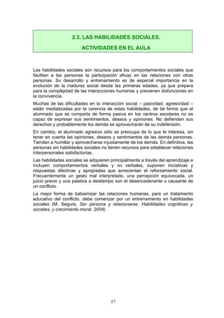 Las habilidades sociales son recursos para los comportamientos sociales que
facilitan a las personas la participación eficaz en las relaciones con otras
personas. Su desarrollo y entrenamiento es de especial importancia en la
evolución de la madurez social desde las primeras edades, ya que prepara
para la complejidad de las interacciones humanas y previenen disfunciones en
la convivencia.
Muchas de las dificultades en la interacción social – pasividad, agresividad –
están mediatizadas por la carencia de estas habilidades, de tal forma que el
alumnado que se comporta de forma pasiva en los centros escolares no es
capaz de expresar sus sentimientos, deseos y opiniones. No defienden sus
derechos y probablemente los demás se aprovecharán de su indefensión.
En cambio, el alumnado agresivo sólo se preocupa de lo que le interesa, sin
tener en cuenta las opiniones, deseos y sentimientos de las demás personas.
Tienden a humillar y aprovecharse injustamente de los demás. En definitiva, las
personas sin habilidades sociales no tienen recursos para establecer relaciones
interpersonales satisfactorias.
Las habilidades sociales se adquieren principalmente a través del aprendizaje e
incluyen comportamientos verbales y no verbales, suponen iniciativas y
respuestas afectivas y apropiadas que acrecientan el reforzamiento social.
Frecuentemente un gesto mal interpretado, una percepción equivocada, un
juicio previo y una palabra a destiempo son el desencadenante o causante de
un conflicto.
La mejor forma de balsamizar las relaciones humanas, para un tratamiento
educativo del conflicto, debe comenzar por un entrenamiento en habilidades
sociales (M. Segura, Ser persona y relacionarse. Habilidades cognitivas y
sociales, y crecimiento moral. 2004).
2.3. LAS HABILIDADES SOCIALES.
ACTIVIDADES EN EL AULA
57
 