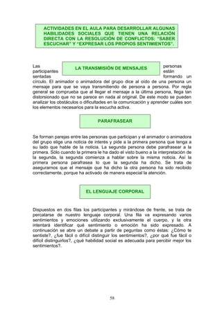 Las personas
participantes están
sentadas formando un
círculo. El animador o animadora del grupo dice al oído de una persona un
mensaje para que se vaya transmitiendo de persona a persona. Por regla
general se comprueba que al llegar el mensaje a la última persona, llega tan
distorsionado que no se parece en nada al original. De este modo se pueden
analizar los obstáculos o dificultades en la comunicación y aprender cuáles son
los elementos necesarios para la escucha activa.
Se forman parejas entre las personas que participan y el animador o animadora
del grupo elige una noticia de interés y pide a la primera persona que tenga a
su lado que hable de la noticia. La segunda persona debe parafrasear a la
primera. Sólo cuando la primera le ha dado el visto bueno a la interpretación de
la segunda, la segunda comienza a hablar sobre la misma noticia. Así la
primera persona parafrasea lo que la segunda ha dicho. Se trata de
asegurarnos que el mensaje que ha dicho la otra persona ha sido recibido
correctamente, porque ha activado de manera especial la atención.
Dispuestos en dos filas los participantes y mirándose de frente, se trata de
percatarse de nuestro lenguaje corporal. Una fila va expresando varios
sentimientos y emociones utilizando exclusivamente el cuerpo, y la otra
intentará identificar qué sentimiento o emoción ha sido expresado. A
continuación se abre un debate a partir de peguntas como éstas: ¿Cómo te
sentiste?, ¿fue fácil o difícil distinguir los sentimientos?, ¿por qué fue fácil o
difícil distinguirlos?, ¿qué habilidad social es adecuada para percibir mejor los
sentimientos?.
ACTIVIDADES EN EL AULA PARA DESARROLLAR ALGUNAS
HABILIDADES SOCIALES QUE TIENEN UNA RELACIÓN
DIRECTA CON LA RESOLUCIÓN DE CONFLICTOS: “SABER
ESCUCHAR” Y “EXPRESAR LOS PROPIOS SENTIMIENTOS”.
LA TRANSMISIÓN DE MENSAJES
PARAFRASEAR
EL LENGUAJE CORPORAL
58
 