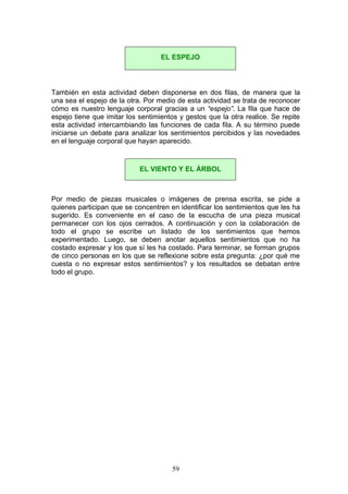 También en esta actividad deben disponerse en dos filas, de manera que la
una sea el espejo de la otra. Por medio de esta actividad se trata de reconocer
cómo es nuestro lenguaje corporal gracias a un “espejo”. La fila que hace de
espejo tiene que imitar los sentimientos y gestos que la otra realice. Se repite
esta actividad intercambiando las funciones de cada fila. A su término puede
iniciarse un debate para analizar los sentimientos percibidos y las novedades
en el lenguaje corporal que hayan aparecido.
Por medio de piezas musicales o imágenes de prensa escrita, se pide a
quienes participan que se concentren en identificar los sentimientos que les ha
sugerido. Es conveniente en el caso de la escucha de una pieza musical
permanecer con los ojos cerrados. A continuación y con la colaboración de
todo el grupo se escribe un listado de los sentimientos que hemos
experimentado. Luego, se deben anotar aquellos sentimientos que no ha
costado expresar y los que sí les ha costado. Para terminar, se forman grupos
de cinco personas en los que se reflexione sobre esta pregunta: ¿por qué me
cuesta o no expresar estos sentimientos? y los resultados se debatan entre
todo el grupo.
EL ESPEJO
EL VIENTO Y EL ÁRBOL
59
 