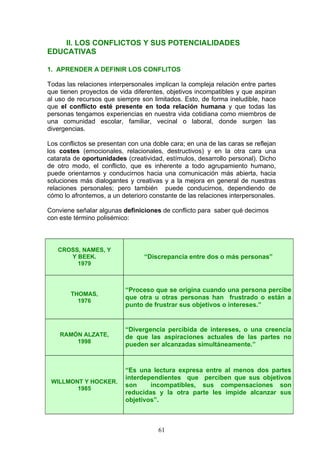II. LOS CONFLICTOS Y SUS POTENCIALIDADES
EDUCATIVAS
1. APRENDER A DEFINIR LOS CONFLITOS
Todas las relaciones interpersonales implican la compleja relación entre partes
que tienen proyectos de vida diferentes, objetivos incompatibles y que aspiran
al uso de recursos que siempre son limitados. Esto, de forma ineludible, hace
que el conflicto esté presente en toda relación humana y que todas las
personas tengamos experiencias en nuestra vida cotidiana como miembros de
una comunidad escolar, familiar, vecinal o laboral, donde surgen las
divergencias.
Los conflictos se presentan con una doble cara; en una de las caras se reflejan
los costes (emocionales, relacionales, destructivos) y en la otra cara una
catarata de oportunidades (creatividad, estímulos, desarrollo personal). Dicho
de otro modo, el conflicto, que es inherente a todo agrupamiento humano,
puede orientarnos y conducirnos hacia una comunicación más abierta, hacia
soluciones más dialogantes y creativas y a la mejora en general de nuestras
relaciones personales; pero también puede conducirnos, dependiendo de
cómo lo afrontemos, a un deterioro constante de las relaciones interpersonales.
Conviene señalar algunas definiciones de conflicto para saber qué decimos
con este término polisémico:
CROSS, NAMES, Y
Y BEEK.
1979
“Discrepancia entre dos o más personas”
THOMAS,
1976
“Proceso que se origina cuando una persona percibe
que otra u otras personas han frustrado o están a
punto de frustrar sus objetivos o intereses.”
RAMÓN ALZATE,
1998
“Divergencia percibida de intereses, o una creencia
de que las aspiraciones actuales de las partes no
pueden ser alcanzadas simultáneamente.”
WILLMONT Y HOCKER.
1985
“Es una lectura expresa entre al menos dos partes
interdependientes que perciben que sus objetivos
son incompatibles, sus compensaciones son
reducidas y la otra parte les impide alcanzar sus
objetivos”.
61
 