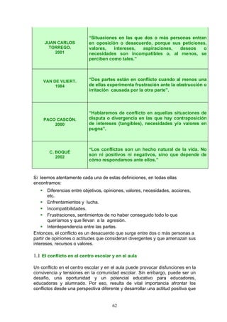 JUAN CARLOS
TORREGO.
2001
“Situaciones en las que dos o más personas entran
en oposición o desacuerdo, porque sus peticiones,
valores, intereses, aspiraciones, deseos o
necesidades son incompatibles o, al menos, se
perciben como tales.”
VAN DE VLIERT.
1984
“Dos partes están en conflicto cuando al menos una
de ellas experimenta frustración ante la obstrucción o
irritación causada por la otra parte”.
PACO CASCÓN.
2000
“Hablaremos de conflicto en aquellas situaciones de
disputa o divergencia en las que hay contraposición
de intereses (tangibles), necesidades y/o valores en
pugna”.
C. BOQUÉ
2002
“Los conflictos son un hecho natural de la vida. No
son ni positivos ni negativos, sino que depende de
cómo respondamos ante ellos.”
Si leemos atentamente cada una de estas definiciones, en todas ellas
encontramos:
 Diferencias entre objetivos, opiniones, valores, necesidades, acciones,
etc.
 Enfrentamientos y lucha.
 Incompatibilidades.
 Frustraciones, sentimientos de no haber conseguido todo lo que
queríamos y que llevan a la agresión.
 Interdependencia entre las partes.
Entonces, el conflicto es un desacuerdo que surge entre dos o más personas a
partir de opiniones o actitudes que consideran divergentes y que amenazan sus
intereses, recursos o valores.
1.1 El conflicto en el centro escolar y en el aula
Un conflicto en el centro escolar y en el aula puede provocar disfunciones en la
convivencia y tensiones en la comunidad escolar. Sin embargo, puede ser un
desafío, una oportunidad y un potencial educativo para educadores,
educadoras y alumnado. Por eso, resulta de vital importancia afrontar los
conflictos desde una perspectiva diferente y desarrollar una actitud positiva que
62
 