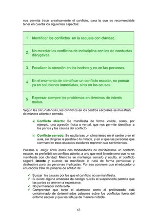 nos permita tratar creativamente el conflicto, para lo que es recomendable
tener en cuenta los siguientes aspectos:
Según las circunstancias, los conflictos en los centros escolares se muestran
de manera abierta o cerrada.
a) Conflicto abierto: Se manifiesta de forma visible, como, por
ejemplo, una agresión física o verbal, que nos permite identificar a
las partes y las causas del conflicto.
b) Conflicto cerrado: Se oculta tras un clima tenso en el centro o en el
aula, sin dirigirse la palabra o la mirada, y en el que las personas que
conviven en esos espacios escolares reprimen sus sentimientos.
Puestos a elegir entre estas dos modalidades de manifestarse un conflicto
escolar, es preferible un conflicto abierto, a uno que esté latente pero que no se
manifieste con claridad. Mientras se mantenga cerrado y oculto, el conflicto
seguirá latente y cuando se manifieste lo hará de forma perniciosa y
destructiva para las personas implicadas. Por eso conviene que el educador o
educadora trate de ponerse de actitud de:
 Buscar las causas por las que el conflicto no se manifiesta.
 Si existe alguna amenaza de castigo quizás el suspenderla permita que
las partes se animen a expresarse.
 No permanecer indiferente.
 Comprender que tanto el alumnado como el profesorado está
contaminado de determinados patrones sobre los conflictos fuera del
entorno escolar y que les influye de manera notable.
1 Identificar los conflictos en la escuela con claridad.
2 No mezclar los conflictos de indisciplina con los de conductas
disruptivas.
3 Focalizar la atención en los hechos y no en las personas.
4 En el momento de identificar un conflicto escolar, no pensar
ya en soluciones inmediatas, sino en las causas.
5 Expresar siempre los problemas en términos de interés
mutuo.
63
 