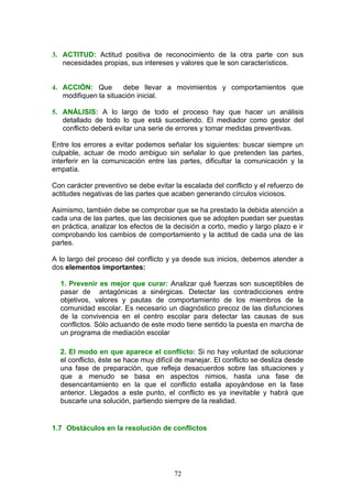 3. ACTITUD: Actitud positiva de reconocimiento de la otra parte con sus
necesidades propias, sus intereses y valores que le son característicos.
4. ACCIÓN: Que debe llevar a movimientos y comportamientos que
modifiquen la situación inicial.
5. ANÁLISIS: A lo largo de todo el proceso hay que hacer un análisis
detallado de todo lo que está sucediendo. El mediador como gestor del
conflicto deberá evitar una serie de errores y tomar medidas preventivas.
Entre los errores a evitar podemos señalar los siguientes: buscar siempre un
culpable, actuar de modo ambiguo sin señalar lo que pretenden las partes,
interferir en la comunicación entre las partes, dificultar la comunicación y la
empatía.
Con carácter preventivo se debe evitar la escalada del conflicto y el refuerzo de
actitudes negativas de las partes que acaben generando círculos viciosos.
Asimismo, también debe se comprobar que se ha prestado la debida atención a
cada una de las partes, que las decisiones que se adopten puedan ser puestas
en práctica, analizar los efectos de la decisión a corto, medio y largo plazo e ir
comprobando los cambios de comportamiento y la actitud de cada una de las
partes.
A lo largo del proceso del conflicto y ya desde sus inicios, debemos atender a
dos elementos importantes:
1. Prevenir es mejor que curar: Analizar qué fuerzas son susceptibles de
pasar de antagónicas a sinérgicas. Detectar las contradicciones entre
objetivos, valores y pautas de comportamiento de los miembros de la
comunidad escolar. Es necesario un diagnóstico precoz de las disfunciones
de la convivencia en el centro escolar para detectar las causas de sus
conflictos. Sólo actuando de este modo tiene sentido la puesta en marcha de
un programa de mediación escolar
2. El modo en que aparece el conflicto: Si no hay voluntad de solucionar
el conflicto, éste se hace muy difícil de manejar. El conflicto se desliza desde
una fase de preparación, que refleja desacuerdos sobre las situaciones y
que a menudo se basa en aspectos nimios, hasta una fase de
desencantamiento en la que el conflicto estalla apoyándose en la fase
anterior. Llegados a este punto, el conflicto es ya inevitable y habrá que
buscarle una solución, partiendo siempre de la realidad.
1.7 Obstáculos en la resolución de conflictos
72
 