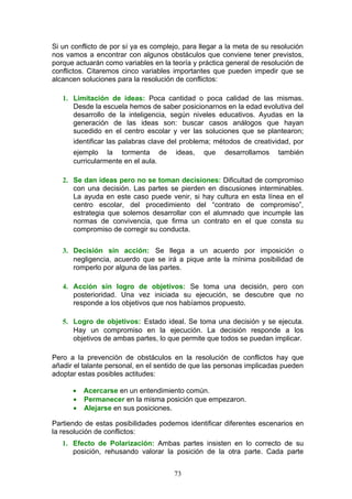 Si un conflicto de por sí ya es complejo, para llegar a la meta de su resolución
nos vamos a encontrar con algunos obstáculos que conviene tener previstos,
porque actuarán como variables en la teoría y práctica general de resolución de
conflictos. Citaremos cinco variables importantes que pueden impedir que se
alcancen soluciones para la resolución de conflictos:
1. Limitación de ideas: Poca cantidad o poca calidad de las mismas.
Desde la escuela hemos de saber posicionarnos en la edad evolutiva del
desarrollo de la inteligencia, según niveles educativos. Ayudas en la
generación de las ideas son: buscar casos análogos que hayan
sucedido en el centro escolar y ver las soluciones que se plantearon;
identificar las palabras clave del problema; métodos de creatividad, por
ejemplo la tormenta de ideas, que desarrollamos también
curricularmente en el aula.
2. Se dan ideas pero no se toman decisiones: Dificultad de compromiso
con una decisión. Las partes se pierden en discusiones interminables.
La ayuda en este caso puede venir, si hay cultura en esta línea en el
centro escolar, del procedimiento del “contrato de compromiso”,
estrategia que solemos desarrollar con el alumnado que incumple las
normas de convivencia, que firma un contrato en el que consta su
compromiso de corregir su conducta.
3. Decisión sin acción: Se llega a un acuerdo por imposición o
negligencia, acuerdo que se irá a pique ante la mínima posibilidad de
romperlo por alguna de las partes.
4. Acción sin logro de objetivos: Se toma una decisión, pero con
posterioridad. Una vez iniciada su ejecución, se descubre que no
responde a los objetivos que nos habíamos propuesto.
5. Logro de objetivos: Estado ideal. Se toma una decisión y se ejecuta.
Hay un compromiso en la ejecución. La decisión responde a los
objetivos de ambas partes, lo que permite que todos se puedan implicar.
Pero a la prevención de obstáculos en la resolución de conflictos hay que
añadir el talante personal, en el sentido de que las personas implicadas pueden
adoptar estas posibles actitudes:
• Acercarse en un entendimiento común.
• Permanecer en la misma posición que empezaron.
• Alejarse en sus posiciones.
Partiendo de estas posibilidades podemos identificar diferentes escenarios en
la resolución de conflictos:
1. Efecto de Polarización: Ambas partes insisten en lo correcto de su
posición, rehusando valorar la posición de la otra parte. Cada parte
73
 