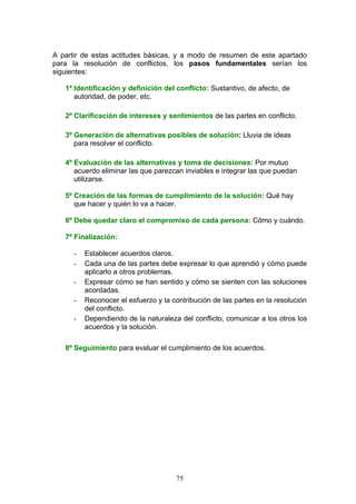 A partir de estas actitudes básicas, y a modo de resumen de este apartado
para la resolución de conflictos, los pasos fundamentales serían los
siguientes:
1º Identificación y definición del conflicto: Sustantivo, de afecto, de
autoridad, de poder, etc.
2º Clarificación de intereses y sentimientos de las partes en conflicto.
3º Generación de alternativas posibles de solución: Lluvia de ideas
para resolver el conflicto.
4º Evaluación de las alternativas y toma de decisiones: Por mutuo
acuerdo eliminar las que parezcan inviables e integrar las que puedan
utilizarse.
5º Creación de las formas de cumplimiento de la solución: Qué hay
que hacer y quién lo va a hacer.
6º Debe quedar claro el compromiso de cada persona: Cómo y cuándo.
7º Finalización:
- Establecer acuerdos claros.
- Cada una de las partes debe expresar lo que aprendió y cómo puede
aplicarlo a otros problemas.
- Expresar cómo se han sentido y cómo se sienten con las soluciones
acordadas.
- Reconocer el esfuerzo y la contribución de las partes en la resolución
del conflicto.
- Dependiendo de la naturaleza del conflicto, comunicar a los otros los
acuerdos y la solución.
8º Seguimiento para evaluar el cumplimiento de los acuerdos.
75
 