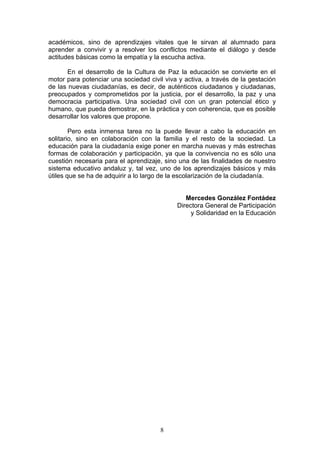 académicos, sino de aprendizajes vitales que le sirvan al alumnado para
aprender a convivir y a resolver los conflictos mediante el diálogo y desde
actitudes básicas como la empatía y la escucha activa.
En el desarrollo de la Cultura de Paz la educación se convierte en el
motor para potenciar una sociedad civil viva y activa, a través de la gestación
de las nuevas ciudadanías, es decir, de auténticos ciudadanos y ciudadanas,
preocupados y comprometidos por la justicia, por el desarrollo, la paz y una
democracia participativa. Una sociedad civil con un gran potencial ético y
humano, que pueda demostrar, en la práctica y con coherencia, que es posible
desarrollar los valores que propone.
Pero esta inmensa tarea no la puede llevar a cabo la educación en
solitario, sino en colaboración con la familia y el resto de la sociedad. La
educación para la ciudadanía exige poner en marcha nuevas y más estrechas
formas de colaboración y participación, ya que la convivencia no es sólo una
cuestión necesaria para el aprendizaje, sino una de las finalidades de nuestro
sistema educativo andaluz y, tal vez, uno de los aprendizajes básicos y más
útiles que se ha de adquirir a lo largo de la escolarización de la ciudadanía.
Mercedes González Fontádez
Directora General de Participación
y Solidaridad en la Educación
8
 