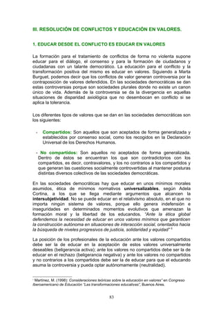 III. RESOLUCIÓN DE CONFLICTOS Y EDUCACIÓN EN VALORES.
1. EDUCAR DESDE EL CONFLICTO ES EDUCAR EN VALORES
La formación para el tratamiento de conflictos de forma no violenta supone
educar para el diálogo, el consenso y para la formación de ciudadanos y
ciudadanas con un talante democrático. La educación para el conflicto y la
transformación positiva del mismo es educar en valores. Siguiendo a Marta
Burguet, podemos decir que los conflictos de valor generan controversia por la
contraposición de valores defendidos. En las sociedades democráticas se dan
estas controversias porque son sociedades plurales donde no existe un canon
único de vida. Además de la controversia se da la divergencia en aquellas
situaciones de disparidad axiológica que no desembocan en conflicto si se
aplica la tolerancia.
Los diferentes tipos de valores que se dan en las sociedades democráticas son
los siguientes:
- Compartidos: Son aquellos que son aceptados de forma generalizada y
establecidos por consenso social, como los recogidos en la Declaración
Universal de los Derechos Humanos.
- No compartidos: Son aquellos no aceptados de forma generalizada.
Dentro de éstos se encuentran los que son contradictorios con los
compartidos, es decir, contravalores, y los no contrarios a los compartidos y
que generan las cuestiones socialmente controvertidas al mantener posturas
distintas diversos colectivos de las sociedades democráticas.
En las sociedades democráticas hay que educar en unos mínimos morales
asumidos, ética de mínimos normativos universalizables, según Adela
Cortina, a los que se llega mediante argumentos que alcancen la
intersubjetividad. No se puede educar en el relativismo absoluto, en el que no
importa ningún sistema de valores, porque ello genera indefensión e
inseguridades en determinados momentos evolutivos que amenazan la
formación moral y la libertad de los educandos. “Ante la ética global
defendemos la necesidad de educar en unos valores mínimos que garanticen
la construcción autónoma en situaciones de interacción social, orientados hacia
la búsqueda de niveles progresivos de justicia, solidaridad y equidad” 5
La posición de los profesionales de la educación ante los valores compartidos
debe ser la de educar en la aceptación de estos valores universalmente
deseables (beligerancia activa); ante los valores no compartidos debe ser la de
educar en el rechazo (beligerancia negativa) y ante los valores no compartidos
y no contrarios a los compartidos debe ser la de educar para que el educando
asuma la controversia y pueda optar autónomamente (neutralidad).
5
Martínez, M. (1998): Consideraciones teóricas sobre la educación en valores” en Congreso
Iberoamericano de Educación “Las transformaciones educativas”, Buenos Aires.
83
 