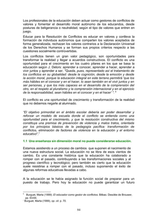 Los profesionales de la educación deben actuar como gestores de conflictos de
valores y fomentar el desarrollo moral autónomo de los educandos, desde
posturas de beligerancia o neutralidad, según el tipo de valores que entren en
juego.
Educar para la Resolución de Conflictos es educar en valores y conlleva la
formación de individuos autónomos que comparten los valores aceptados de
forma generalizada, rechazan los valores contrarios a la Declaración Universal
de los Derechos Humanos y se forman sus propios criterios respecto a las
cuestiones socialmente controvertidas.
Los conflictos tienen un gran valor pedagógico, son oportunidades para
transformar la realidad y llegar a acuerdos constructivos. El conflicto es una
oportunidad para el crecimiento en los cuatro pilares en los que se basa la
educación según J. Delors: aprender a conocer, aprender a hacer, aprender a
vivir juntos y aprender a ser. "Queda, pues, representado así el tratamiento de
los conflictos en su globalidad: desde la cognición, desde la emoción y desde
la acción moral, porque la educación integral en este terreno permitirá 'que los
más hábiles en el conocer y en el hacer, lo sean también en el vivir juntos y en
ser personas, y que los más capaces en el desarrollo de la comprensión del
otro, en el respeto al pluralismo y la comprensión internacional y en el ejercicio
de la responsabilidad, sean hábiles en el conocer y en el hacer’ “. 6
El conflicto es una oportunidad de crecimiento y transformación de la realidad
que no debemos negarle al alumnado.
“El objetivo primordial en el ámbito escolar debería ser poder desarrollar y
reforzar un modelo de escuela donde el conflicto se entienda como una
oportunidad para el crecimiento, y que la resolución constructiva del mismo
constituya una premisa de prevención de violencia y malos tratos, orientada
por los principios básicos de la pedagogía pacífica: transformación de
conflictos, eliminación de factores de violencia en la educación y el entorno
educativo".7
1.1 Una enseñanza sin dimensión moral no puede considerarse educación.
Estamos asistiendo a un proceso de cambios que suponen el nacimiento de
una nueva estructura social. La educación no se libra de esos vientos de
cambio. Es una constante histórica que la educación ha colaborado a
romper con el pasado, contribuyendo a las transformaciones sociales y al
progreso científico y tecnológico; pero también es cierto que la educación
suele resistirse a romper con el pasado, incluso suponiendo el éxito de
algunas reformas educativas llevadas a cabo.
A la educación se le había asignado la función social de preparar para un
puesto de trabajo. Pero hoy la educación no puede garantizar un futuro
6
Burguet, Marta (1999): El educador como gestor de conflictos. Bilbao. Desclée de Brouwer,
pp. 63-64.
7
Burguet, Marta (1999), op. cit. p. 70.
84
 