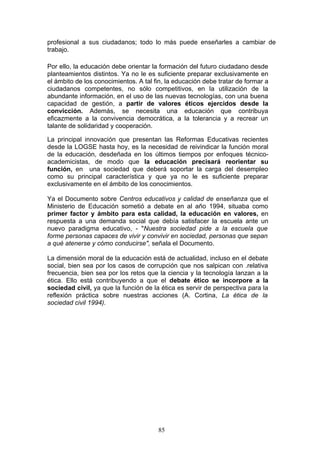 profesional a sus ciudadanos; todo lo más puede enseñarles a cambiar de
trabajo.
Por ello, la educación debe orientar la formación del futuro ciudadano desde
planteamientos distintos. Ya no le es suficiente preparar exclusivamente en
el ámbito de los conocimientos. A tal fin, la educación debe tratar de formar a
ciudadanos competentes, no sólo competitivos, en la utilización de la
abundante información, en el uso de las nuevas tecnologías, con una buena
capacidad de gestión, a partir de valores éticos ejercidos desde la
convicción. Además, se necesita una educación que contribuya
eficazmente a la convivencia democrática, a la tolerancia y a recrear un
talante de solidaridad y cooperación.
La principal innovación que presentan las Reformas Educativas recientes
desde la LOGSE hasta hoy, es la necesidad de reivindicar la función moral
de la educación, desdeñada en los últimos tiempos por enfoques técnico-
academicistas, de modo que la educación precisará reorientar su
función, en una sociedad que deberá soportar la carga del desempleo
como su principal característica y que ya no le es suficiente preparar
exclusivamente en el ámbito de los conocimientos.
Ya el Documento sobre Centros educativos y calidad de enseñanza que el
Ministerio de Educación sometió a debate en al año 1994, situaba como
primer factor y ámbito para esta calidad, la educación en valores, en
respuesta a una demanda social que debía satisfacer la escuela ante un
nuevo paradigma educativo, - "Nuestra sociedad pide a la escuela que
forme personas capaces de vivir y convivir en sociedad, personas que sepan
a qué atenerse y cómo conducirse", señala el Documento.
La dimensión moral de la educación está de actualidad, incluso en el debate
social, bien sea por los casos de corrupción que nos salpican con .relativa
frecuencia, bien sea por los retos que la ciencia y la tecnología lanzan a la
ética. Ello está contribuyendo a que el debate ético se incorpore a la
sociedad civil, ya que la función de la ética es servir de perspectiva para la
reflexión práctica sobre nuestras acciones (A. Cortina, La ética de la
sociedad civil 1994).
85
 