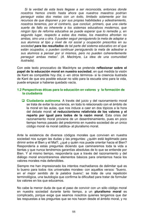 Si la verdad de esta tesis llegase a ser reconocida, entonces donde
nosotros hemos creído hasta ahora que nuestros maestros podrían
perseguir estas dos metas con un éxito, limitado solamente por los
recursos de que disponen y por sus propias habilidades y adiestramiento,
nosotros tenemos, por el contrarío, que concluir, primero, que una cierta
suerte de fallo es inherente a los sistemas educativos modernos, que
ningún tipo de reforma educativa se puede esperar que lo remedie y, en
segundo lugar, respecto a estas dos metas, los maestros afrontan no
ambas, sino una u otra. 0 pueden seguir persiguiendo la meta de adaptar a
sus alumnos al tipo y nivel de rol social y ocupación prescritos en su
sociedad para los resultados de tal parte del sistema educativo en el que
están ocupados, o pueden continuar persiguiendo la meta de adiestrar a
sus alumnos a pensar por sí mismos, pero no pueden coherentemente
perseguir ambas metas”. (A. Maclntyre, La idea de una comunidad
ilustrada).
Con este texto provocativo de Maclntyre se pretende reflexionar sobre el
papel de la educación moral en nuestra sociedad, en qué medida la visión
de Kant es compatible hoy día; o -en otros términos- si la creencia ilustrada
de Kant de que era posible educar no sólo para la escuela sino para la vida,
puede empezar a haberse quedado vacía.
1.2 Perspectivas éticas para la educación en valores y la formación de
la ciudadanía
 Ciudadanía autónoma. A través del juicio y del razonamiento moral
se trata de evitar la ocurrencia, en todo lo relacionado con el ámbito de
la moral en las aulas, que nos induce a caer en dos tópicos a la hora
del debate moral: el reduccionismo relativista de los valores y el
reparto por igual para todos de la razón moral. Esta crisis del
razonamiento moral proviene de un desentrenamiento, pues en poco
tiempo hemos pasado del predominio en nuestra sociedad de un único
código moral -la moral católica- al pluralismo moral.
Ante la existencia de diversos códigos morales que conviven en nuestra
sociedad nos surgen las dudas y las preguntas: ¿quién está legitimado para
dirimir entre el Bien y el Mal?, ¿qué y quién nos puede orientar hacia el Bien?
Respondería a estas preguntas diciendo que caminaremos toda la vida a
tientas y que nunca tendremos garantías absolutas de lo que se entiende por
Bien. Y al mismo tiempo, respondería que a través del razonamiento y del
diálogo moral encontraremos elementos básicos para orientarnos hacia los
valores morales más defendibles.
Siempre me han impresionado los intentos machadianos de delimitar qué es
lo bueno para todos -los universales morales- con aquellos versos: "bueno,
en el mejor sentido de la palabra bueno'; se trata de una repetición
terminológica, una tautología que confirma la dificultad para tratar de formular
los valores en los que educamos.
No cabe la menor duda de que el paso de convivir con un sólo código moral
en nuestra sociedad durante tanto tiempo, a un pluralismo moral es
complicado, porque exige que seamos nosotros quienes tengamos que dar
las respuestas a las preguntas que se nos hacen desde el ámbito moral, y no
88
 