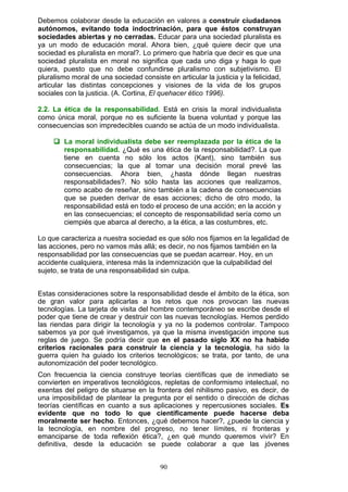 Debemos colaborar desde la educación en valores a construir ciudadanos
autónomos, evitando toda indoctrinación, para que éstos construyan
sociedades abiertas y no cerradas. Educar para una sociedad pluralista es
ya un modo de educación moral. Ahora bien, ¿qué quiere decir que una
sociedad es pluralista en moral?. Lo primero que habría que decir es que una
sociedad pluralista en moral no significa que cada uno diga y haga lo que
quiera, puesto que no debe confundirse pluralismo con subjetivismo. El
pluralismo moral de una sociedad consiste en articular la justicia y la felicidad,
articular las distintas concepciones y visiones de la vida de los grupos
sociales con la justicia. (A. Cortina, El quehacer ético 1996).
2.2. La ética de la responsabilidad. Está en crisis la moral individualista
como única moral, porque no es suficiente la buena voluntad y porque las
consecuencias son impredecibles cuando se actúa de un modo individualista.
 La moral individualista debe ser reemplazada por la ética de la
responsabilidad. ¿Qué es una ética de la responsabilidad?. La que
tiene en cuenta no sólo los actos (Kant), sino también sus
consecuencias; la que al tomar una decisión moral prevé las
consecuencias. Ahora bien, ¿hasta dónde llegan nuestras
responsabilidades?. No sólo hasta las acciones que realizamos,
como acabo de reseñar, sino también a la cadena de consecuencias
que se pueden derivar de esas acciones; dicho de otro modo, la
responsabilidad está en todo el proceso de una acción; en la acción y
en las consecuencias; el concepto de responsabilidad sería como un
ciempiés que abarca al derecho, a la ética, a las costumbres, etc.
Lo que caracteriza a nuestra sociedad es que sólo nos fijamos en la legalidad de
las acciones, pero no vamos más allá; es decir, no nos fijamos también en la
responsabilidad por las consecuencias que se puedan acarrear. Hoy, en un
accidente cualquiera, interesa más la indemnización que la culpabilidad del
sujeto, se trata de una responsabilidad sin culpa.
Estas consideraciones sobre la responsabilidad desde el ámbito de la ética, son
de gran valor para aplicarlas a los retos que nos provocan las nuevas
tecnologías. La tarjeta de visita del hombre contemporáneo se escribe desde el
poder que tiene de crear y destruir con las nuevas tecnologías. Hemos perdido
las riendas para dirigir la tecnología y ya no la podemos controlar. Tampoco
sabemos ya por qué investigamos, ya que la misma investigación impone sus
reglas de juego. Se podría decir que en el pasado siglo XX no ha habido
criterios racionales para construir la ciencia y la tecnología, ha sido la
guerra quien ha guiado los criterios tecnológicos; se trata, por tanto, de una
autonomización del poder tecnológico.
Con frecuencia la ciencia construye teorías científicas que de inmediato se
convierten en imperativos tecnológicos, repletas de conformismo intelectual, no
exentas del peligro de situarse en la frontera del nihilismo pasivo, es decir, de
una imposibilidad de plantear la pregunta por el sentido o dirección de dichas
teorías científicas en cuanto a sus aplicaciones y repercusiones sociales. Es
evidente que no todo lo que científicamente puede hacerse deba
moralmente ser hecho. Entonces, ¿qué debemos hacer?, ¿puede la ciencia y
la tecnología, en nombre del progreso, no tener límites, ni fronteras y
emanciparse de toda reflexión ética?, ¿en qué mundo queremos vivir? En
definitiva, desde la educación se puede colaborar a que las jóvenes
90
 