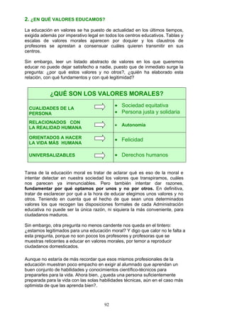 2. ¿EN QUÉ VALORES EDUCAMOS?
La educación en valores se ha puesto de actualidad en los últimos tiempos,
exigida además por imperativo legal en todos los centros educativos. Tablas y
escalas de valores morales aparecen por doquier y los claustros de
profesores se aprestan a consensuar cuáles quieren transmitir en sus
centros.
Sin embargo, leer un listado abstracto de valores en los que queremos
educar no puede dejar satisfecho a nadie, puesto que de inmediato surge la
pregunta: ¿por qué estos valores y no otros?, ¿quién ha elaborado esta
relación, con qué fundamentos y con qué legitimidad?
¿QUÉ SON LOS VALORES MORALES?
CUALIDADES DE LA
PERSONA
• Sociedad equitativa
• Persona justa y solidaria
RELACIONADOS CON
LA REALIDAD HUMANA
• Autonomía
ORIENTADOS A HACER
LA VIDA MÁS HUMANA
• Felicidad
UNIVERSALIZABLES • Derechos humanos
Tarea de la educación moral es tratar de aclarar qué es eso de la moral e
intentar detectar en nuestra sociedad los valores que transpiramos, cuáles
nos parecen ya irrenunciables. Pero también intentar dar razones,
fundamentar por qué optamos por unos y no por otros. En definitiva,
tratar de esclarecer por qué a la hora de educar elegimos unos valores y no
otros. Teniendo en cuenta que el hecho de que sean unos determinados
valores los que recogen las disposiciones formales de cada Administración
educativa no puede ser la única razón, ni siquiera la más conveniente, para
ciudadanos maduros.
Sin embargo, otra pregunta no menos candente nos queda en el tintero:
¿estamos legitimados para una educación moral? Y digo que calor no le falta a
esta pregunta, porque no son pocos los profesores y profesoras que se
muestras reticentes a educar en valores morales, por temor a reproducir
ciudadanos domesticados.
Aunque no estaría de más recordar que esos mismos profesionales de la
educación muestran poco empacho en exigir al alumnado que aprendan un
buen conjunto de habilidades y conocimientos científico-técnicos para
prepararles para la vida. Ahora bien, ¿queda una persona suficientemente
preparada para la vida con las solas habilidades técnicas, aún en el caso más
optimista de que las aprenda bien?.
92
 