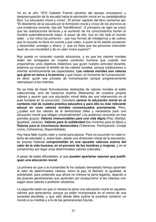 Ya en el año 1972 Celestin Freinet advertía del escaso entusiasmo y
despreocupación de la escuela hacia la educación moral en su paradigmático
libro “La educación moral y cívica”. El primer capítulo del libro comienza así:
"El desinterés de la escuela por la formación moral y cívica de los alumnos es
una incidencia reciente, hijo del "cientificismo". A principios de siglo se creyó
que las realizaciones técnicas y el aumento de los conocimientos harían al
hombre automáticamente mejor. A pesar de ello, hoy en día todo el mundo
sabe - y los niños los primeros-- que hay formas de inteligencia y de cultura
que la escuela no tiene en cuenta y que valen, a quien la ha sabido conservar
y desarrollar, prestigio y dinero, y que es falso que las personas instruídas
sean de una moralidad y de un valor cívico superior".
Nos queda un consuelo cuando educamos, y es que los valores morales
están tan arraigados en nuestra condición humana que cuando nos
proponemos unos objetivos didácticos que guíen nuestra actividad docente,
estamos ya rozando el ámbito de los valores morales, porque colaboramos a
orientar armónicamente las capacidades. Los valores morales son valores
que giran en torno a la persona y que trazan un horizonte de humanización,
es decir, guían ese proceso de humanización porque progresivamente
reemplazan a los instintos.
No se trata de hacer formulaciones abstractas de valores morales al estilo
coleccionista, sino de hacernos dueños (Nietzsche) de nuestros propios
valores y asumir que una educación moral debe ser una intervención en el
aula fundada en la convicción. Conviene centrar la educación moral en el
contexto real de nuestra práctica educativa y para ello es más relevante
educar en unos valores morales consensuados previamente. Pero,
¿cuáles son los valores de la democracia útiles y necesarios para una
educación moral que obligan universalmente? Los podemos concretar en tres
grandes grupos: Valores irrenunciables para una vida digna (Paz, libertad,
Igualdad, Justicia); Valores para la solidaridad (los mínimos para la ética) y
Valores para la convivencia democrática (Tolerancia, Participación, Coraje
cívico, Coherencia, Disponibilidad).
Hoy hace falta mucho valor y moral para educar. Para no sucumbir en este in­
tento de educador y, sobre todo, desde una dimensión moral de la educación,
es preciso haberse comprometido en una apuesta valerosa acerca del
valor de la vida humana, en el porvenir de los hombres y mujeres, y en el
compromiso por legar unos determinados valores culturales.
A pesar de estas dificultades, sí que pueden aportarse razones que justifi­
quen una educación moral:
La primera es que a la humanidad le ha costado demasiado tiempo aprender
el valor de determinados valores, como la paz, la libertad, la igualdad, la
solidaridad, para pretender que ahora no merece la pena legarlos, dejando a
las jóvenes generaciones que aprendan por ensayo-error si les interesa vivir
según esos valores o prefieren olvidarlos.
La segunda razón es que sí merece la pena una educación moral en aquellos
valores que apreciamos, porque ya están incorporados en el marco de una
sociedad pluralista, y que sólo desde ellos podría la juventud construir un
mundo a su medida y a la de las generaciones futuras.
93
 