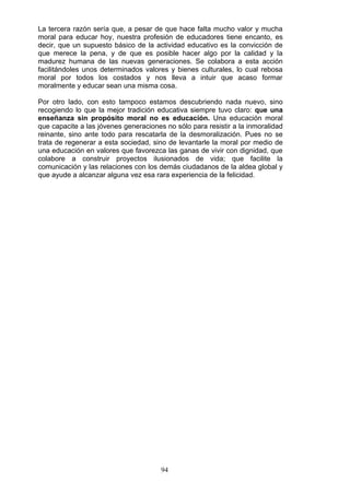 La tercera razón sería que, a pesar de que hace falta mucho valor y mucha
moral para educar hoy, nuestra profesión de educadores tiene encanto, es
decir, que un supuesto básico de la actividad educativo es la convicción de
que merece la pena, y de que es posible hacer algo por la calidad y la
madurez humana de las nuevas generaciones. Se colabora a esta acción
facilitándoles unos determinados valores y bienes culturales, lo cual rebosa
moral por todos los costados y nos lleva a intuir que acaso formar
moralmente y educar sean una misma cosa.
Por otro lado, con esto tampoco estamos descubriendo nada nuevo, sino
recogiendo lo que la mejor tradición educativa siempre tuvo claro: que una
enseñanza sin propósito moral no es educación. Una educación moral
que capacite a las jóvenes generaciones no sólo para resistir a la inmoralidad
reinante, sino ante todo para rescatarla de la desmoralización. Pues no se
trata de regenerar a esta sociedad, sino de levantarle la moral por medio de
una educación en valores que favorezca las ganas de vivir con dignidad, que
colabore a construir proyectos ilusionados de vida; que facilite la
comunicación y las relaciones con los demás ciudadanos de la aldea global y
que ayude a alcanzar alguna vez esa rara experiencia de la felicidad.
94
 