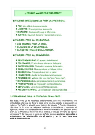 3. ESTRATEGIAS PARA LA EDUCACIÓN EN VALORES
No dudo, como ya he reseñado anteriormente, que nos encontramos con
dificultades a la hora de llevar a cabo en la práctica escolar la educación en
valores. Ya Platón lo advirtió en su diálogo del Menón: "¿Podrías tú decirme,
Sócrates, si la virtud se adquiere mediante la enseñanza o mediante el
ejercicio, o bien si es consecuencia ni de la enseñanza ni del ejercicio, antes
bien, es la Naturaleza la que le da al hombre, o incluso proviene de alguna
otra causa"? Se trata, por lo tanto, de señalar algunas acciones concretas o
estratégicas de intervención en el centro y en el aula para una
educación en valores.
◘ VALORES IRRENUNCIABLES PARA UNA VIDA DIGNA:
♦ PAZ: Más allá de la supervivencia.
♦ LIBERTAD: Emancipación y autonomía.
♦ IGUALDAD: Equiparación para la diferencia.
♦ JUSTICIA: Equidad. Derecho y derechos humanos.
◘ VALORES PARA LA SOLIDARIDAD.
♦ LOS MÍNIMOS PARA LA ÉTICA.
♦ EL QUICIO DE LA SOLIDARIDAD.
♦ EL ROSTRO HUMANO DE LA JUSTICIA.
◘ VALORES PARA LA CONVIVENCIA:
♦ RESPONSABILIDAD: El reverso de la libertad.
♦ TOLERANCIA: El reto de una tolerancia dialogada.
♦ RAZONABILIDAD: El ejercicio prudente de la razón.
♦ CORAJE CÍVICO: El desarrollo de un talante crítico.
♦ COHERENCIA: Articular el decir con el hacer.
♦ HONESTIDAD: Ajustar la honestidad y la honradez.
♦ AUSTERIDAD: Valorar más “ser más” que “tener más”.
♦ DISPONIBILIDAD: La generosidad para el compromiso.
♦ PARTICIPACIÓN: La implicación con los afectados.
♦ ESPERANZA: La confianza ante lo paradójico.
♦ AFECTO / TERNURA: La contestación a la insensibilidad.
¿EN QUÉ VALORES EDUCAMOS?
95
 