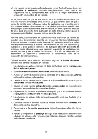 d) Los valores consensuados colegiadamente por el Centro Escolar deben ser
revisados y evaluados también colegiadamente, para realizar un
seguimiento de su cumplimiento real. Este es el mejor instrumento de
evaluación en el ámbito de los valores.
No se puede silenciar que es este ámbito de la educación en valores el que
presenta mayores dificultades en la práctica. Lo que pretendo decir es que el
punto de partida para reflexionar sobre la evaluación en el ámbito de la
educación en valores, debe comenzar por explicitar que la dimensión técnico-
metodológica quede subordinada a la ética-moral, es decir, que sólo después
de tener claro el sentido de la evaluación en este ámbito podemos pasar a
considerar qué métodos y técnicas podrían ser más útiles.
Por otra parte, hay que tener en cuenta que en la evaluación de valores se
mezclan dos dimensiones: además de problemas técnico-metodológicos
(instrumentos para conseguir mejor información), debemos considerar sobre
todo el problema ético (qué evaluar, para qué evaluar, con qué legitimidad y
publicidad ). Será preciso liberarnos de cualquier obsesión positivista de
pretender medir objetivamente con cualquier tecnología de evaluación los
valores morales y las actitudes del alumnado. Por ello es necesario que
dediquemos un apartado a continuación al controvertido tema de la
evaluación de valores morales.
Quisiera terminar esta reflexión apuntando algunas actitudes docentes
convenientes para la educación en valores:
1. La educación en valores morales no debe confundirse con la reproducción
de los valores vigentes.
2. Evitar las discontinuidades formativas en la educación moral.
3. Aunque un Centro Educativo quisiera inhibirse en la educación en valores,
no lo podría realizar en la práctica.
4. La educación en valores puede comenzar articulando los valores de la propia
comunidad con los individuales.
5. Educar en unos valores colegiadamente consensuados es más relevante
que promover una lista más exhaustiva de ellos.
6. Depende de las distintas etapas educativas para que la educación en valores
se proyecte desde la persona y/o la asignatura.
7. La educación en valores debe ser una intervención en el aula fundada en la
convicción.
8. Conviene centrar el discurso sobre los valores morales en el contexto real
de nuestra práctica educativa.
9. Es necesaria la formación permanente del profesorado en el ámbito de los
valores.
10. Percibir y comprender la paradoja de exigir a las instituciones escolares que
eduquen en valores, a la vez que otras instancias sociales (familia, política)
se inhiben en esta tarea.
98
 