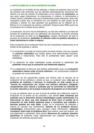 4. DIFICULTADES EN LA EVALUACIÓN DE VALORES
La evaluación en el ámbito de las actitudes y valores se presenta como una de
las brechas más profundas que las distintas administraciones educativas han
abierto a la hora de orientar al profesorado en los criterios de evaluación, ya
que salvo vagas indicaciones, no proporcionan ni criterios, ni instrumentos o
medios claros y utilizables para que el profesorado pueda evaluarlos, tanto más
necesarios cuanto que no contamos con una tradición en este campo de las
actitudes y valores. En este apartado nos guiaremos por la reflexión de A.
Bolivar en “La evaluación de valores y actitudes” (Anaya-Lauda.1995) acerca de
la evaluación en el ámbito de los valores.
La evaluación, tal como hoy la entendemos, va más bien referida a una fase del
proceso de enseñanza que a la calificación del alumnado. La función principal
de la evaluación se sitúa en el diagnóstico: recabar información de todo el
proceso de enseñanza, posibilitar la reflexión sobre la práctica educativa y
tomar decisiones en orden a mejorar.
Esta concepción de la evaluación tiene hoy tres importantes implicaciones en el
ámbito de las actitudes y valores:
1ª La evaluación no puede ser hecha sobre una base intuitiva, sino que requiere
un proceso sistemático que implica aplicar unos determinados principios,
métodos e instrumentos. Para ello el profesorado debe adquirir unas
habilidades.
2ª La aplicación de estas habilidades puede aumentar la objetividad, sin
pretender nunca que la evaluación sea totalmente objetiva.
3ª La subjetividad no tiene por qué implicar arbitrariedad, pues una evaluación
sistemática intenta evitar el juicio arbitrario. Los componentes subjetivos
no pueden ser nunca eliminados.
Quizá uno de los argumentos fuertes que hilvana todo el discurso de la
evaluación de las actitudes y valores es que, en cualquier caso, más que un
problema de medición o técnicas, la evaluación en este campo es un
"asunto de compromiso por revisar una práctica educativa colegiada,
compartiendo unos valores y actitudes que se convierten en referente de
la acción educativa y de la propia evaluación de progreso en el alumnado".
Lo que se pretende decir es que el punto de partida para reflexionar sobre la
evaluación en el ámbito de las actitudes y los valores debe comenzar por
explicitar que la dimensión técnico-metodológica quede subordinada a la
ética-moral, es decir, que sólo después de tener claro el sentido de la
evaluación en este ámbito podemos pasar a considerar qué métodos o
técnicas podrían ser más útiles. Luego, en la evaluación de actitudes y
valores se mezclan dos dimensiones: además de un problema técnico-
metodológico (instrumentos para conseguir mejor información), debemos
considerar sobre todo el problema ético (qué evaluar, para qué evaluar, con
qué legitimidad y publicidad). Será preciso liberarnos de cualquier obsesión
positivista de pretender medir objetivamente con cualquier tecnología de
evaluación las actitudes del alumnado.
99
 